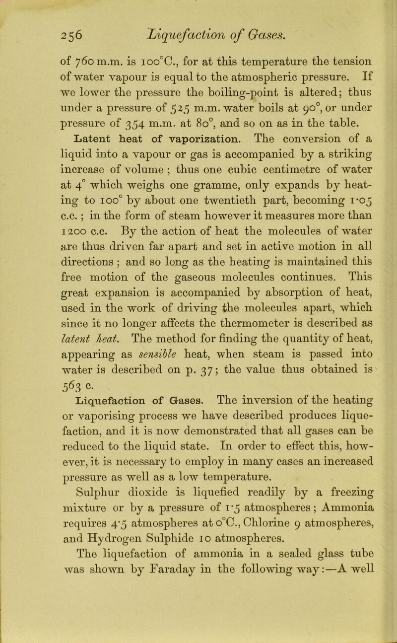of 760 m.m. is ioo°C., for at this temperature the tension of water vapour is equal to the atmospheric pressure. If we lower the pressure the boiling-point is altered; thus under a pressure of 525 m.m. water boils at 90°, or under pressure of 354 m.m. at 80°, and so on as in the table. Latent heat of vaporization. The conversion of a liquid into a vapour or gas is accompanied by a striking increase of volume ; thus one cubic centimetre of water at 4° which weighs one gramme, only expands by heat- ing to 100° by about one twentieth part, becoming 1-05 c.c.; in the form of steam however it measures more than 1200 c.c. By the action of heat the molecules of water are thus driven far apart and set in active motion in all directions ; and so long as the heating is maintained this free motion of the gaseous molecules continues. This great expansion is accompanied by absorption of heat, used in the work of driving the molecules apart, which since it no longer affects the thermometer is described as latent heat. The method for finding the quantity of heat, appearing as se?isihle heat, when steam is passed into water is described on p. 37; the value thus obtained is 563 c. Liquefaction of Gases. The inversion of the heating or vaporising process we have described produces lique- faction, and it is now demonstrated that all gases can be reduced to the liquid state. In order to effect this, how- ever, it is necessary to employ in many cases an increased pressure as well as a low temperature. Sulphur dioxide is liquefied readily by a freezing mixture or by a pressure of i ‘5 atmospheres; Ammonia requires 4'5 atmospheres at o°C., Chlorine 9 atmospheres, and Hydrogen Sulphide 10 atmospheres. The liquefaction of ammonia in a sealed glass tube was shown by Faraday in the following way:—A well