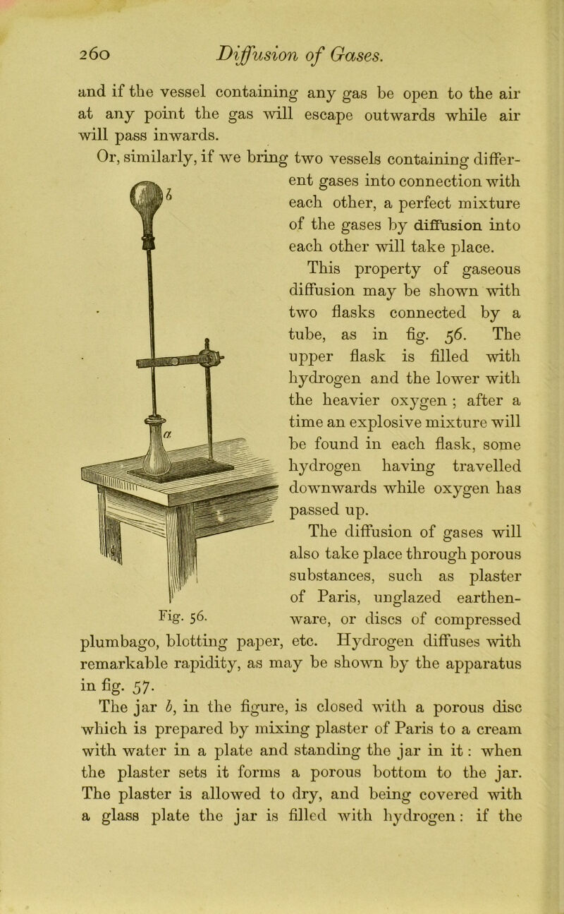 and if the vessel containing any gas be open to the air at any point the gas will escape outwards while air will pass inwards. Or, similarly, if we bring two vessels containing differ- ent gases into connection with each other, a perfect mixture of the gases by diffusion into each other will take place. This property of gaseous diffusion may be shown with two flasks connected by a tube, as in fig. 56. The upper flask is filled with hydi’ogen and the lower with the heavier oxygen ; after a time an explosive mixture will be found in each flask, some hydrogen having travelled downwards while oxygen has passed up. The diffusion of gases will also take place through porous substances, such as plaster of Paris, unglazed earthen- Fig. 56. ware, or discs of compressed plumbago, blotting paper, etc. Hydrogen diffuses mth remarkable rapidity, as may be shown by the apparatus in fig- 57- The jar h, in the figure, is closed Avith a porous disc which is prepared by mixing plaster of Paris to a cream with water in a plate and standing the jar in it: when the plaster sets it forms a porous bottom to the jar. The plaster is allowed to dry, and being covered with a glass plate the jar is filled Avith hydrogen: if the