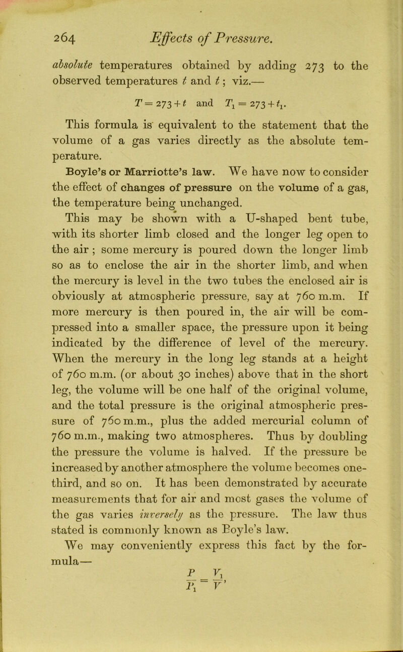 absolute temperatures obtained by adding 273 to the observed temperatures t and t; viz.— r= 273 + ^ 2^1 = 273 + ^1. This formula is equivalent to the statement that the volume of a gas varies directly as the absolute tem- perature. Boyle’s or Marriotte’s law. We have now to consider the effect of changes of pressure on the volume of a gas, the temperature being unchanged. This may be shown with a U-shaped bent tube, with its shorter limb closed and the longer leg open to the air ; some mercury is poured down the longer limb so as to enclose the air in the shorter limb, and when the mercury is level in the two tubes the enclosed air is obviously at atmospheric pressure, say at 760 m.m. If more mercury is then poured in, the air will be com- pressed into a smaller space, the pressure upon it being indicated by the difference of level of the mercury. When the mercury in the long leg stands at a height of 760 m.m. (or about 30 inches) above that in the short leg, the volume will be one half of the original volume, and the total pressure is the original atmospheric pres- sure of 760 m.m., plus the added mercurial column of 760 m.m., making two atmospheres. Thus by doubling the pressure the volume is halved. If the pressure be increased by another atmosphere the volume becomes one- third, and so on. It has been demonstrated by accurate measurements that for air and most gases the volume of the gas varies inversely as the pressure. The law thus stated is commonly known as Boyle’s law. We may conveniently express this fact by the for- mula—