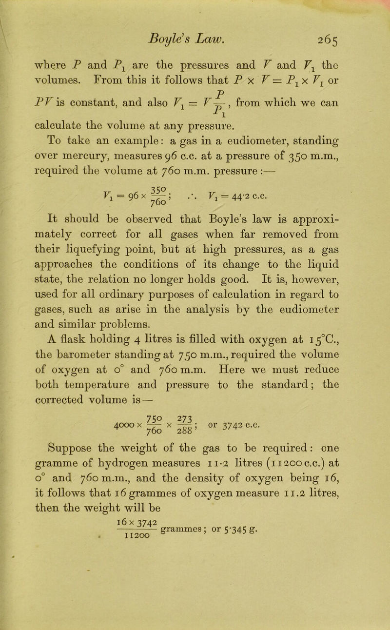 where P and P^ are the pressures and V and the volumes. From this it follows that P x V = P-^x ov . P PP is constant, and also Pj = from which we can calculate the volume at any pressure. To take an example: a gas in a eudiometer, standing over mercury, measures 96 c.c. at a pressure of 350 m.m., required the volume at 760 m.m. pressure :— 350 P = 96 X I .’. Pi — 44'2 c.c. It should be observed that Boyle’s law is approxi- mately correct for all gases when far removed from their liquefying point, but at high pressures, as a gas approaches the conditions of its change to the liquid state, the relation no longer holds good. It is, however, u^ed for all ordinary purposes of calculation in regard to gases, such as arise in the analysis by the eudiometer and similar problems. A flask holding 4 btres is filled with oxygen at 15°C., the barometer standing at 750 m.m., required the volume of oxygen at 0° and 760 m.m. Here we must reduce both temperature and pressure to the standard; the corrected volume is — 4000 X 760 X 273, 288’ or 3742 c.c. Suppose the weight of the gas to be required: one gramme of hydrogen measures 11-2, litres (i 1200 c.c.) at 0° and 760 m.m., and the density of oxygen being 16, it follows that 16 grammes of oxygen measure 11.2 litres, then the weight will be 16 X 3742 grammes ; or 5‘345 g. 11200