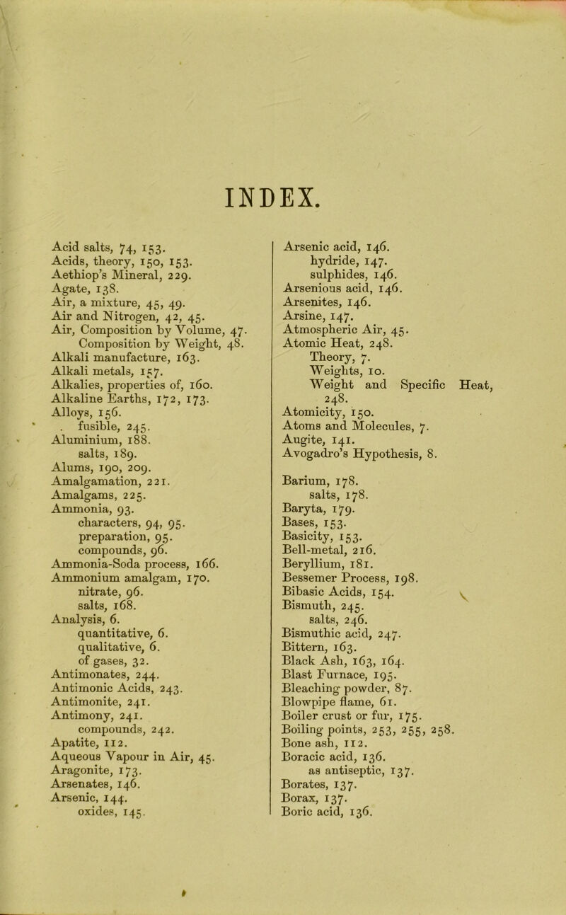INDEX Acid salts, 74, 153. Acids, theory, 150, 153. Aethiop’s Mineral, 229. Agate, 138. Air, a mixture, 45, 49. Air and Nitrogen, 42, 45. Air, Composition by Volume, 47. Composition by Weight, 48. Alkali manufacture, 163. Alkali metals, 157. Alkalies, properties of, 160. Alkaline Earths, 172, 173. Alloys, 156. fusible, 245. Aluminium, 188. salts, 189. Alums, 190, 209. Amalgamation, 221. Amalgams, 225. Ammonia, 93. characters, 94, 95. preparation, 95. compounds, 96. Ammonia-Soda process, 166. Ammonium amalgam, 170. nitrate, 96. salts, 168. Analysis, 6. quantitative, 6. qualitative, 6. of gases, 32. Antimonates, 244. Antimonic Acids, 243. Antimonite, 241. Antimony, 241. compounds, 242. Apatite, 112. Aqueous Vapour in Air, 45. Aragonite, 173. Arsenates, 146. Arsenic, 144. oxides, 145. Arsenic acid, 146. hydride, 147. sulphides, 146. Arsenious acid, 146. Arsenites, 146. Arsine, 147. Atmospheric Air, 45. Atomic Heat, 248. Theory, 7. Weights, 10. Weight and Specific Heat, 248. Atomicity, 150. Atoms and Molecules, 7. Augite, 141. Avogadro’s Hypothesis, 8. Barium, 178. salts, 178. Baryta, 179. Bases, 153. Basicity, 153. Bell-metal, 216. Beryllium, 181. Bessemer Process, 198. Bibasic Acids, 154. y Bismuth, 245. salts, 246. Bismuthic acid, 247. Bittern, 163. Black Ash, 163, 164. Blast Furnace, 195. Bleaching powder, 87. Blowpipe flame, 61. Boiler crust or fur, 175. Boiling points, 253, 255, 258. Bone ash, 112. Boracic acid, 136. as antiseptic, 137. Borates, 137. Borax, 137. Boric acid, 136.