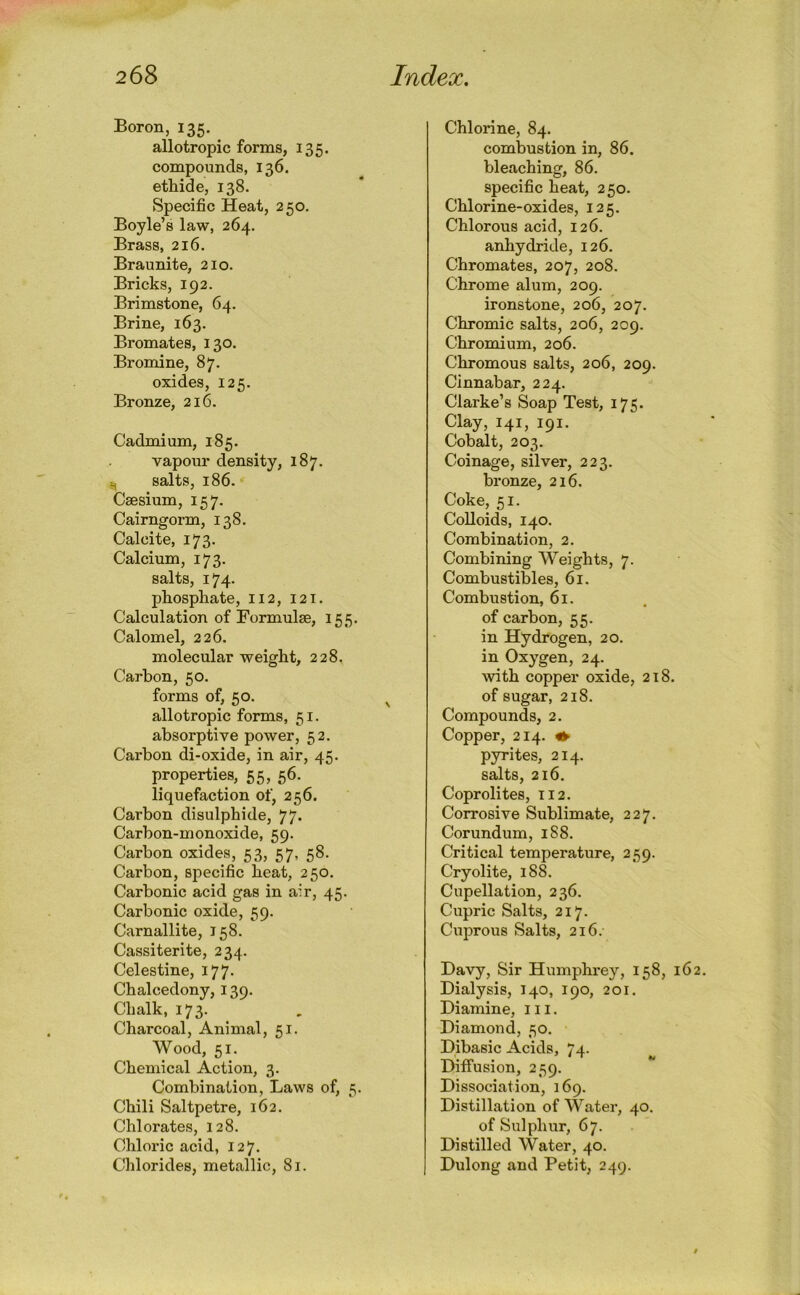 Boron, 135, allotropic forms, 135. compounds, 136. ethide, 138. Specific Heat, 2 50. Boyle’s law, 264. Brass, 216. Braunite, 210. Bricks, 192. Brimstone, 64. Brine, 163. Bromates, 130. Bromine, 87. oxides, 125. Bronze, 216. Cadmium, 185. vapour density, 187. u, salts, 186. Caesium, 157. Cairngorm, 138. Cal cite, 173. Calcium, 173. salts, 174. phosphate, 112, 121. Calculation of Formulae, 155. Calomel, 226. molecular weight, 228. Carbon, 50. forms of, 50. allotropic forms, 51. absorptive power, 52. Carbon di-oxide, in air, 45. properties, 55, 56. liquefaction of, 256. Carbon disulphide, 77. Carbon-monoxide, 59. Carbon oxides, 53, 57, 58. Carbon, specific heat, 250. Carbonic acid gas in air, 45. Carbonic oxide, 59. Carnallite, J58. Cassiterite, 234. Celestine, 177. Chalcedony, 139. Chalk, 173. Charcoal, Animal, 51. Wood, 51. Chemical Action, 3. Combination, Laws of, 5. Chili Saltpetre, 162. Chlorates, 128. Chloric acid, 127. Chlorides, metallic, 81. Chlorine, 84. combustion in, 86. bleaching, 86. specific heat, 250. Chlorine-oxides, 125. Chlorous acid, 126. anhydride, 126. Chromates, 207, 208. Chrome alum, 209. ironstone, 206, 207. Chromic salts, 206, 209. Chromium, 206. Chromous salts, 206, 209. Cinnabar, 224. Clarke’s Soap Test, 175. Clay, 141, 191. Cobalt, 203. Coinage, silver, 223. bronze, 216. Coke, 51. Colloids, 140. Combination, 2. Combining Weights, 7. Combustibles, 61. Combustion, 61. of carbon, 55. in Hydrogen, 20. in Oxygen, 24. with copper oxide, 218 of sugar, 218. Compounds, 2. Copper, 214. ^ pyrites, 214. salts, 216. Coprolites, 112. Corrosive Sublimate, 227. Corundum, 1S8. Critical temperature, 259. Cryolite, 188. Cupellation, 236. Cupric Salts, 217. Cuprous Salts, 216. Davy, Sir Humphrey, 158, Dialysis, 140, 190, 20r. Diamine, 111. Diamond, 50. Dibasic Acids, 74. Diffusion, 259. Dissociation, 169. Distillation of Water, 40. of Sulphur, 67. Distilled Water, 40. Dulong and Petit, 249.