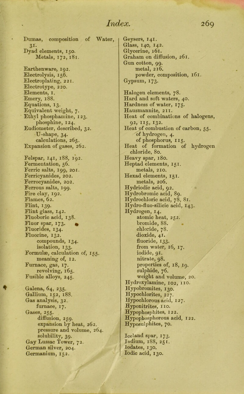 Dumaa, composition of Water, 31- Dyad elements, 150. Metals, 172, 181. Earthenware, 192. Electrolysis, 156. Electroplating, 221. Electrotype, 220. Elements, i. Emery, 188. Equations, 13. Equivalent weight, 7. Ethyl phosphamine, 123. phosphine, 124. Eudiometer, described, 32. U-shape, 34. calculations, 265. Expansion of gases, 262. Felspar, 141, i88, 192. Fermentation, 56. Ferric salts, 199, 201. Ferricyanides, 202. Ferrocyanides, 202. Ferrous salts, 199. Fire clay, 192. Flames, 62. Flint, 139. Flint glass, 142. Fluoboric acid, 138. Fluor spar, 173. ^ Fluorides, 134. Fluorine, 132. compounds, 134. isolation, 133. Formulae, calculation of, 155. meaning of, 12. Fumace, gas, 17. revolving, 165. Fusible alloys, 245. Galena, 64, 235. Gallium, 152, 188. Gas analysis, 32. furnace, 17. Gases, 255. diffusion, 259. expansion by heat, 262. pressure and volume, 264. solubility, 39. Gay Lussac Tower, 72. German silver, 204. Germanium, 152. Geysers, 141. Glass, 140, 142. Glycerine, 161. Graham on diffusion, 261. Gun cotton, 99. metal, 216. powder, composition, 161. Gypsum, 173. Halogen elements, 78. Hard and soft waters, 40. Hardness of water, 175. Hausmannite, 2ii. Heat of combinations of halogens, 92, 115, 132. Heat of combustion of carbon, 55. of hydrogen, 4. of phosphorus, 115. Heat of formation of hydrogen chloride, 80. Heavy spar, 180. Heptad elements, 151. metals, 210. Hexad elements, 151. metals, 206. Hydriodic acid, 92, Hydrobromic acid, 89. Hydrochloric acid, 78, 81. Hydro-fluo-silicic acid, 143. Hydrogen, 14. atomic heat, 252. bromide, 88. • chloride, 78. dioxide, 41. fluoride, 133. from water, 16, 17. iodide, 91. nitrate, 98. properties of, 18, 19. sulphide, 76. weight and volume, 20. Hydroxyl amine, 102, no. Hypobromites, 130. Hypochlorites, 127. Hypochlorous acid, 127. Hyponitrites, no. Hypophosphites, 122. Hypophosphorous acid, 122. Hyposulphites, 70- Iceland spar, 173. Indium, 188, 251. lodates, 130. Iodic acid, 130.