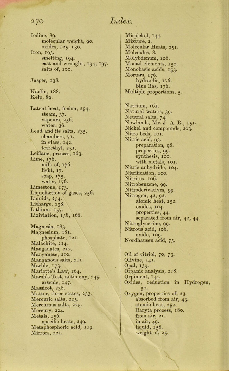 Iodine, 89. molecular weight, 90. oxides, 125, 130. Iron, 193. smelting, 194. cast and wrought, 194, 197. salts of, 200. Jasper, 138. Kaolin, 188. Kelp, 89. Latent heat, fusion, 254. steam, 37, vapours, 256. water, 36. Lead and its salts, 235. chambers, 71. in glass, 142. tetrethyl, 231. Leblanc, process, 163. Lime, 176. milk of, 176. light, 17. soap, 175. water, 176. Limestone, 173. Liquefaction of gases, 256. Liquids, 254, Litharge, 238. Lithium, 157. Lixiviation, 158, 166. Magnesia, 183. Magnesium, 181. phosphate, 121. Malachite, 214. Manganates, 212. Manganese, 210. Manganous salts, 211. Marble, 173. Mariotte’s Law, 264. Marsh’s Test, antimony, 245. arsenic, 147. Massicot, 238. Matter, three states, 253. Mercuric salts, 225. Mercurous salts, 225. Mercury, 224. Metals, 156. specific heats, 249. Metaphosphoric acid, 119. Mirrors, 221. Mispickel, 144. Mixture, 2. Molecular Heats, 251. Molecules, 8. Molybdenum, 206. Monad elements, 150. Monobasic acids, 153. Mortars, 176. hydraulic, 176. blue lias, 176. Multiple proportions, 5. Natrium, 161. Natural waters, 39. Neutral salts, 74. Newlands, Mr. j. A. E,., 151. Nickel and compounds, 203. Nitre beds, loi. Nitric acid, 93. preparation, 98. properties, 99. synthesis, 100. with metals, loi. Nitric anhydride, 104. Nitrification, 100. Nitrites, 106. Nitrobenzene, 99. Nitroderivatives, 99. Nitrogen, 42, 92. atomic heat, 252. oxides, 104. properties, 44. separated from air, 42, 44. Nitroglycerine, 99. Nitrous acid, 106. oxide, 109. Nordhausen acid, 75. Oil of vitriol, 70, 73. Olivine, 141. Opal, 139. Organic analysis, 218. Orpiment, 144. Oxides, reduction in Hydrogen, 30- Oxygen, properties of, 23. absorbed from air, 43. atomic heat, 252. Baryta process, 180. from air, 21. in air, 49. liquid, 258. Aveight of, 25.