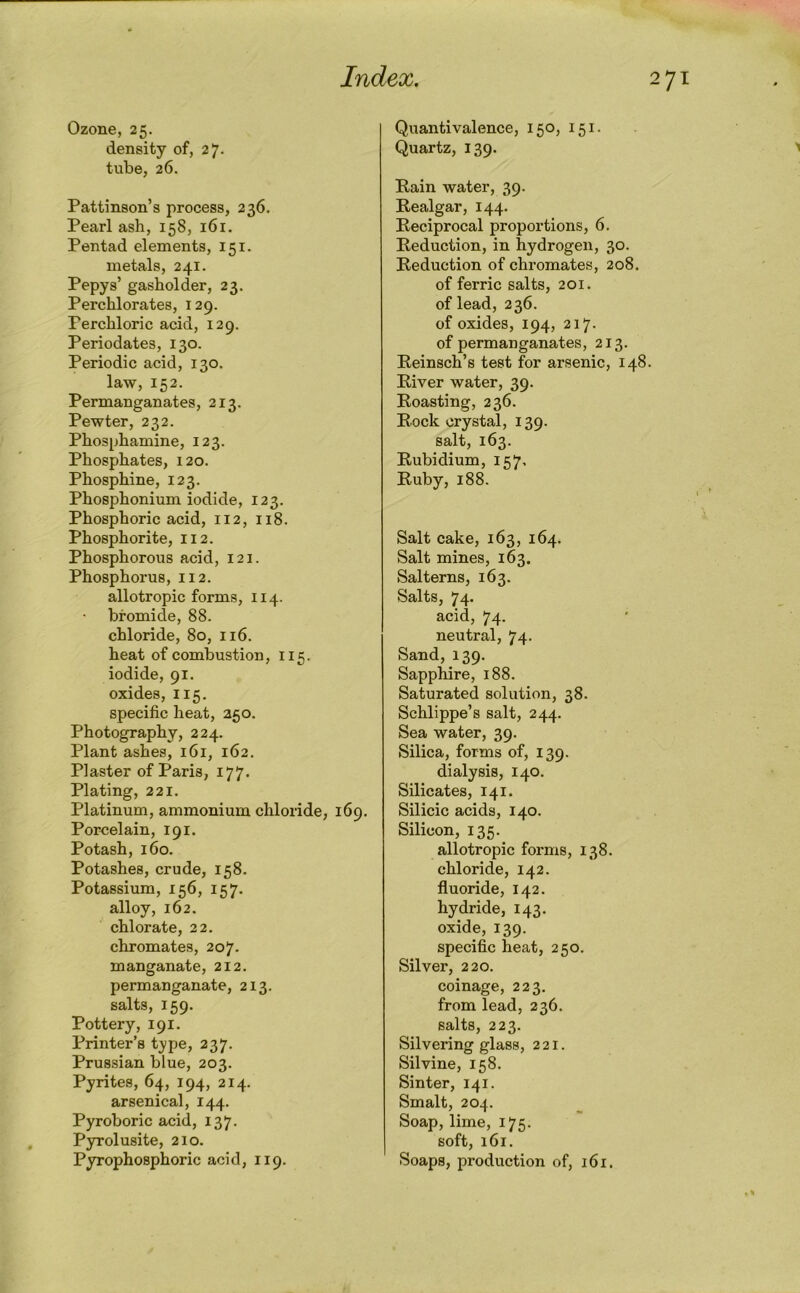 Ozone, 25. density of, 27. tube, 26. Pattinson’s process, 236. Pearl ash, 158, 161. Pentad elements, 151. metals, 241. Pepys’ gasholder, 23. Perchlorates, 129. Perchloric acid, 129. Periodates, 130. Periodic acid, 130. law, 152. Permanganates, 213. Pewter, 232. Phosphamine, 123. Phosphates, 120. Phosphine, 123. Phosphonium iodide, 123. Phosphoric acid, 112, 118. Phosphorite, 112. Phosphorous acid, 121. Phosphorus, 112. allotropic forms, 114. bromide, 88. chloride, 80, 116. heat of combustion, 115. iodide, 91. oxides, 115. specific heat, 250. Photography, 224. Plant ashes, 161, 162. Plaster of Paris, 177. Plating, 221. Platinum, ammonium chloride, 169. Porcelain, 191. Potash, 160. Potashes, crude, 158. Potassium, 156, 157. alloy, 162. chlorate, 22. chromates, 207. manganate, 212. permanganate, 213. salts, 159. Pottery, 191. Printer’s t}?pe, 237. Prussian blue, 203. Pyrites, 64, 194, 214. arsenical, 144. Pyroboric acid, 137. Pyrolusite, 210. Pyrophosphoric acid, 119. Quanti valence, 150, 151. Quartz, 139. Rain water, 39. Realgar, 144. Reciprocal proportions, 6. Reduction, in hydrogen, 30. Reduction of chromates, 208. of ferric salts, 201. of lead, 236. of oxides, 194, 217. of permanganates, 213. Reinsch’s test for arsenic, 148. River water, 39. Roasting, 236. Rock crystal, 139. salt, 163. Rubidium, 157, Ruby, 188. Salt cake, 163, 164. Salt mines, 163. Salterns, 163. Salts, 74. acid, 74. neutral, 74. Sand, 139. Sapphire, 188. Saturated solution, 38. Schlippe’s salt, 244. Sea water, 39. Silica, forms of, 139. dialysis, 140. Silicates, 141. Silicic acids, 140. Silicon, 135. allotropic forms, 138. chloride, 142. fluoride, 142. hydride, 143. oxide, 139. specific heat, 250. Silver, 220. coinage, 223. from lead, 236. salts, 223. Silvering glass, 221. Silvine, 158. Sinter, 141. Smalt, 204. Soap, lime, 175. soft, 161. Soaps, production of, 161.