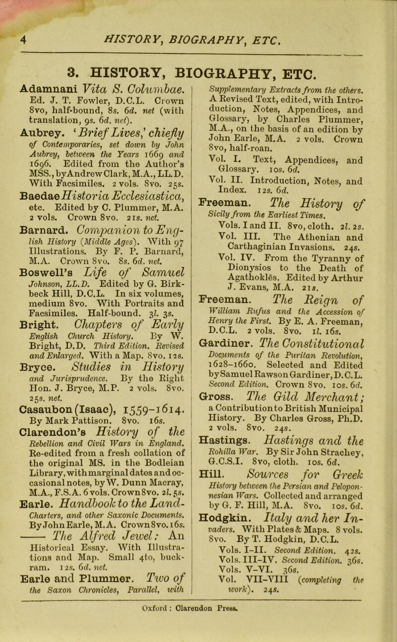 3. HISTORY, BIOGRAPHY, ETC. Adamnani Vita S. Golumhae. Ed. J. T. Fowler, D.C.L. Crown 8VO, half-bound, 8s. 6d. net (with translation, gs. 6d. net). Aubrey. ^ Brief Lives'chiefly of Contemporaries, set doton by John Aubrey, between the Years 1669 and 1696. Edited from the Author’s MSS.,byAndrewClark,M.A., LL.D. With Facsimiles. 2 vols. 8vo. 25s. Baedaeffis^o?ia Ecclesiastica, etc. Edited by C. Plummer, M.A. 2 vols. Crown 8vo, 21s. net. Barnard. Comjxmion to Eng- lish History {Middle Ages). With 97 Illustrations. By F. P. Barnard, M.A. Crown 8vo. 8s. 6d. net. Boswell’s Life of Samuel Johnson, LL.D. Edited by G. Birk- beck Hill, D.C.L. In six volumes, medium 8vo. With Portraits and Facsimiles. Half-bound. 3^. 3s. Bright. Chapters of Early English Church History. By W. Bright, D.D. Third Edition. Revised and Enlarged. With a Map. Svo. 12s. Bryce. Studies in History and Jurisprudence. By the Eight Plon. J. Bryce, M.P. 2 vols. 8vo. 25 s. net. Casaubon (Isaac), 1559-1614. By Mark Pattison. 8vo. i6s. Clarendon’s History of the Rebellion and Civil Wars in England. Re-edited from a fresh collation of the original MS. in the Bodleian Library, with marginal dates and oc- casional notes, by W. Dunn Macray, M.A., F.S.A. 6 vols. Crown Svo. 21.5s. Earle. Handbook to the Land- Charters, and other Saxonic Documents. By John Earle, M.A. Crown 8vo.i 6s. The Alfred Jewel: An Historical Essay. With Illustra- tions and Map. Small 4to, buck- ram. 12s. Gd. net. Earle and Plummer. Tivo of the Saxon Chronicles, Parallel, with Supplementary Extracts from the others. A Revised Text, edited, with Intro- duction, Notes, Appendices, and Glossary, by Charles Plummer, M.A., on the basis of an edition by John Earle, M.A. 2 vols. Crown Svo, half-roan. Vol. I. Text, Appendices, and Glossary. los. 6d. Vol. II. Introduction, Notes, and Index. 12s. Gd. Freeman. The History of Sicily from the Earliest Times. Vols. I and II. Svo, cloth, 2I. 2s. Vol. III. The Athenian and Carthaginian Invasions. 24s. Vol. IV. From the Tyranny of Dionysios to the Death of Agathokles. Edited by Arthur J. Evans, M.A. 21s. Freeman. The Reign of William Rufus and the Accession of Henry the First. By E. A. Freeman, D.C.L. 2 vols. Svo. il. 16s. Gardiner. The Constitutional Documents of the Puritan Revolution, 1628-1660. Selected and Edited by Samuel Rawson Gardiner, D. C. L. Second Edition. Crown Svo. los. Gd. Gross. The Gild Merchant; a Contribution to British Municipal History. By Charles Gross, Ph.D. 2 vols. Svo. 24s. Hastings. Hastings and the Rohilla War. By Sir John Strachey, G.C.S.I. Svo, cloth. I os. Gd. Hill. Sources for Greek History betioeen the Persian and Pelopon- nesian Wars. Collected and arranged by G. F. Hill, M.A. Svo. los. Gd. Hodgkin. Italy and her In- vaders. With Plates & Maps. S vols. Svo. By T. Hodgkin, D.C.L. Vols. I-II. Second Edition. 42s. Vols. III-IV. Second Edition. 36s. Vols. V-VI. 36s. Vol. VII-VIII {completmg the ivork). 24s.