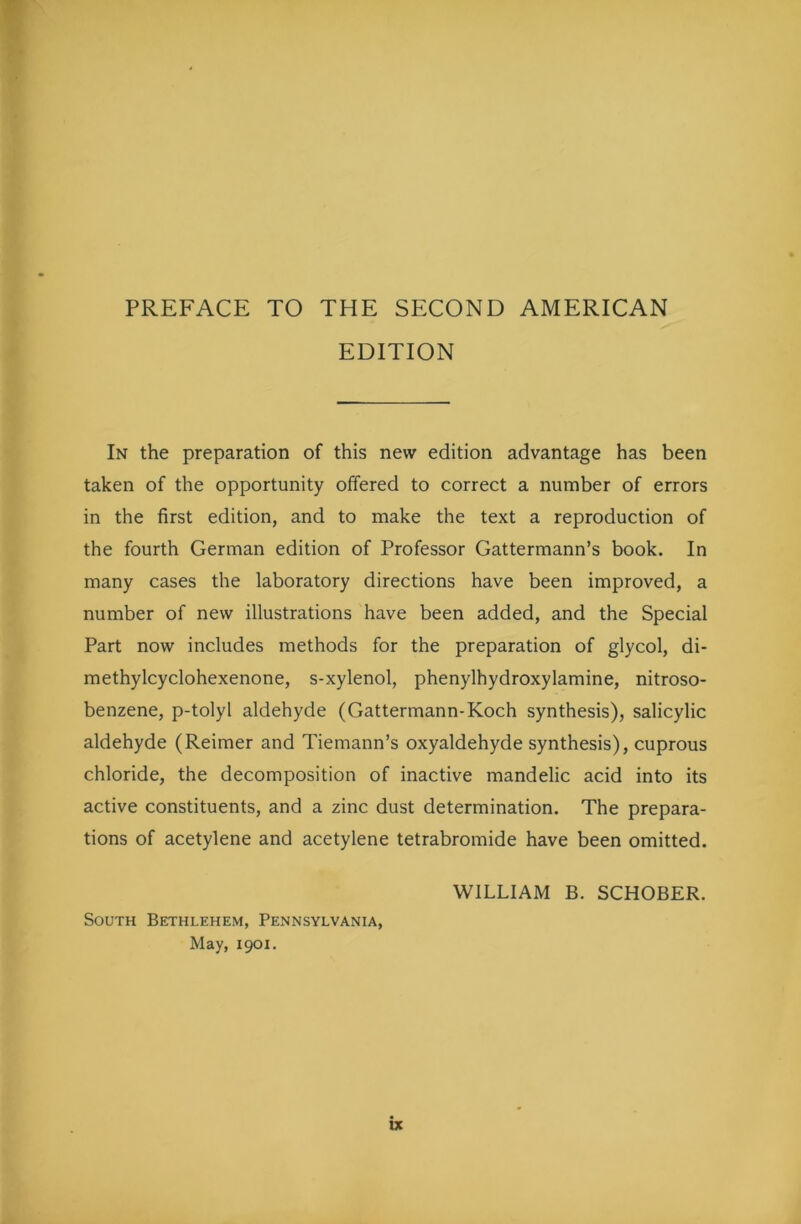 PREFACE TO THE SECOND AMERICAN EDITION In the preparation of this new edition advantage has been taken of the opportunity offered to correct a number of errors in the first edition, and to make the text a reproduction of the fourth German edition of Professor Gattermann’s book. In many cases the laboratory directions have been improved, a number of new illustrations have been added, and the Special Part now includes methods for the preparation of glycol, di- methylcyclohexenone, s-xylenol, phenylhydroxylamine, nitroso- benzene, p-tolyl aldehyde (Gattermann-Koch synthesis), salicylic aldehyde (Reimer and Tiemann’s oxyaldehyde synthesis), cuprous chloride, the decomposition of inactive mandelic acid into its active constituents, and a zinc dust determination. The prepara- tions of acetylene and acetylene tetrabromide have been omitted. WILLIAM B. SCHOBER. South Bethlehem, Pennsylvania, May, 1901.