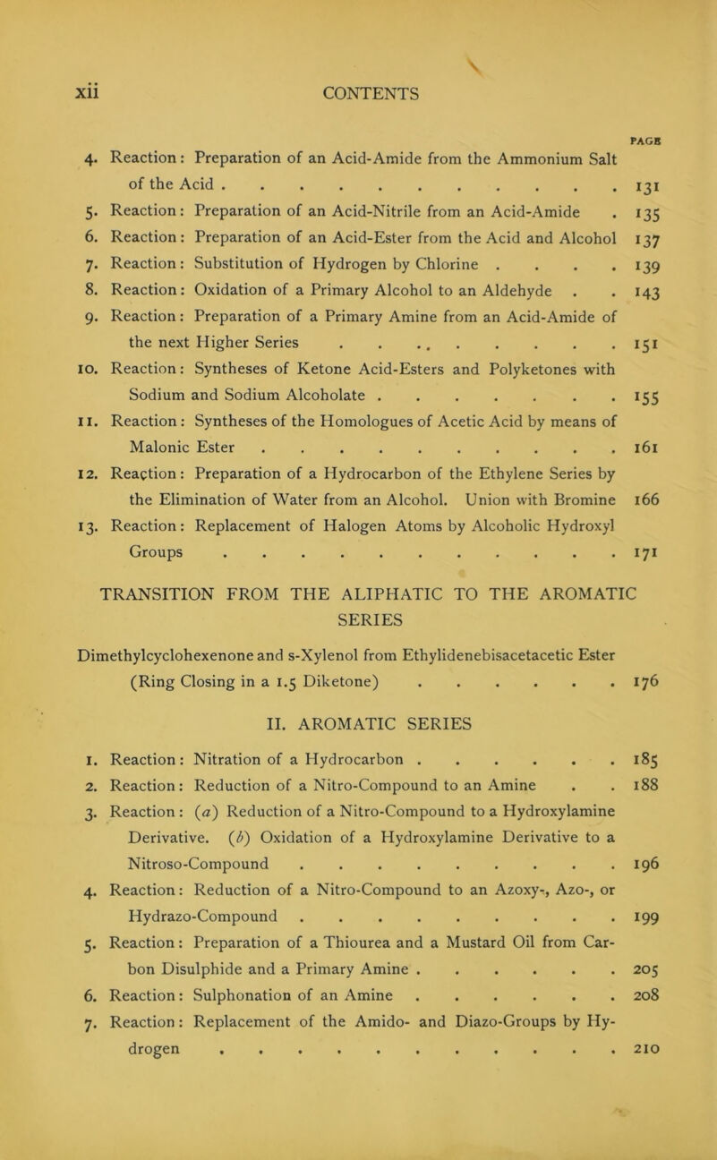 PAGE 4. Reaction: Preparation of an Acid-Amide from the Ammonium Salt of the Acid 131 5. Reaction: Preparation of an Acid-Nitrile from an Acid-Amide . 135 6. Reaction: Preparation of an Acid-Ester from the Acid and Alcohol 137 7. Reaction: Substitution of Hydrogen by Chlorine .... 139 8. Reaction: Oxidation of a Primary Alcohol to an Aldehyde . . 143 9. Reaction: Preparation of a Primary Amine from an Acid-Amide of the next Higher Series 151 10. Reaction: Syntheses of Ketone Acid-Esters and Polyketones with Sodium and Sodium Alcoholate . 155 11. Reaction : Syntheses of the Homologues of Acetic Acid by means of Malonic Ester .......... 161 12. Reaction: Preparation of a Hydrocarbon of the Ethylene Series by the Elimination of Water from an Alcohol. Union with Bromine 166 13. Reaction: Replacement of Halogen Atoms by Alcoholic Hydroxyl Groups . . . . 171 TRANSITION FROM THE ALIPHATIC TO THE AROMATIC SERIES Dimethylcyclohexenone and s-Xylenol from Ethylidenebisacetacetic Ester (Ring Closing in a 1.5 Diketone) 176 II. AROMATIC SERIES 1. Reaction: Nitration of a Hydrocarbon 185 2. Reaction: Reduction of a Nitro-Compound to an Amine . .188 3. Reaction : (a) Reduction of a Nitro-Compound to a Hydroxylamine Derivative. ('b) Oxidation of a Hydroxylamine Derivative to a Nitroso-Compound ......... 196 4. Reaction: Reduction of a Nitro-Compound to an Azoxy-r, Azo-, or Hydrazo-Compound . 199 5. Reaction: Preparation of a Thiourea and a Mustard Oil from Car- bon Disulphide and a Primary Amine ...... 205 6. Reaction: Sulphonation of an Amine ...... 208 7. Reaction: Replacement of the Amido- and Diazo-Groups by Hy- drogen 210