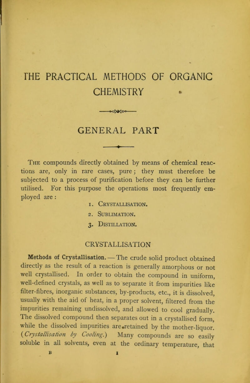 rHE PRACTICAL METHODS CHEMISTRY OF ORGANIC * GENERAL PART The compounds directly obtained by means of chemical reac- tions are, only in rare cases, pure; they must therefore be subjected to a process of purification before they can be further utilised. For this purpose the operations most frequently em- ployed are : 1. Crystallisation. 2. Sublimation. 3. Distillation. CRYSTALLISATION Methods of Crystallisation. — The crude solid product obtained directly as the result of a reaction is generally amorphous or not well crystallised. In order to obtain the compound in uniform, well-defined crystals, as well as to separate it from impurities like filter-fibres, inorganic substances, by-products, etc., it is dissolved, usually with the aid of heat, in a proper solvent, filtered from the impurities remaining undissolved, and allowed to cool gradually. The dissolved compound then separates out in a crystallised form, while the dissolved impurities are.retained by the mother-liquor. (Crystallisation by Cooling.') Many compounds are so easily soluble in all solvents, even at the ordinary temperature, that