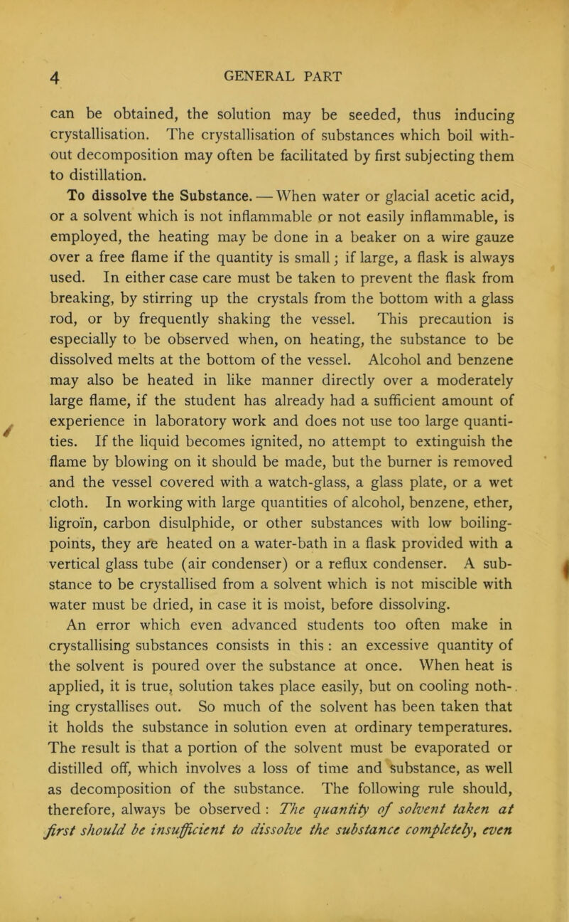 can be obtained, the solution may be seeded, thus inducing crystallisation. The crystallisation of substances which boil with- out decomposition may often be facilitated by first subjecting them to distillation. To dissolve the Substance. — When water or glacial acetic acid, or a solvent which is not inflammable or not easily inflammable, is employed, the heating may be done in a beaker on a wire gauze over a free flame if the quantity is small; if large, a flask is always used. In either case care must be taken to prevent the flask from breaking, by stirring up the crystals from the bottom with a glass rod, or by frequently shaking the vessel. This precaution is especially to be observed when, on heating, the substance to be dissolved melts at the bottom of the vessel. Alcohol and benzene may also be heated in like manner directly over a moderately large flame, if the student has already had a sufficient amount of experience in laboratory work and does not use too large quanti- ties. If the liquid becomes ignited, no attempt to extinguish the flame by blowing on it should be made, but the burner is removed and the vessel covered with a watch-glass, a glass plate, or a wet cloth. In working with large quantities of alcohol, benzene, ether, ligroi'n, carbon disulphide, or other substances with low boiling- points, they are heated on a water-bath in a flask provided with a vertical glass tube (air condenser) or a reflux condenser. A sub- stance to be crystallised from a solvent which is not miscible with water must be dried, in case it is moist, before dissolving. An error which even advanced students too often make in crystallising substances consists in this : an excessive quantity of the solvent is poured over the substance at once. When heat is applied, it is true, solution takes place easily, but on cooling noth- ing crystallises out. So much of the solvent has been taken that it holds the substance in solution even at ordinary temperatures. The result is that a portion of the solvent must be evaporated or distilled off, which involves a loss of time and substance, as well as decomposition of the substance. The following rule should, therefore, always be observed : The quantity of solvent taken at first should be insufficient to dissolve the substance cojnpletely} even