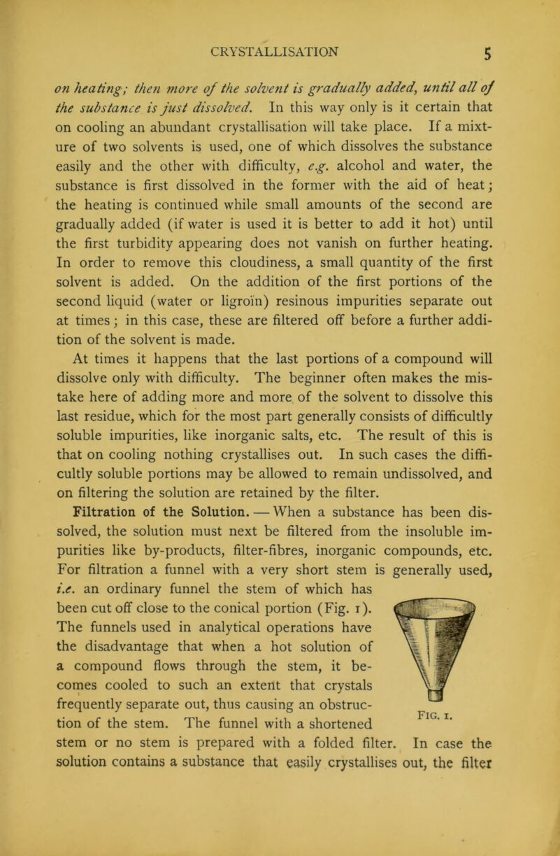 on heating; then more of the solvent is gradually added, until all of the substance is fust dissolved. In this way only is it certain that on cooling an abundant crystallisation will take place. If a mixt- ure of two solvents is used, one of which dissolves the substance easily and the other with difficulty, eg. alcohol and water, the substance is first dissolved in the former with the aid of heat; the heating is continued while small amounts of the second are gradually added (if water is used it is better to add it hot) until the first turbidity appearing does not vanish on further heating. In order to remove this cloudiness, a small quantity of the first solvent is added. On the addition of the first portions of the second liquid (water or ligroin) resinous impurities separate out at times; in this case, these are filtered off before a further addi- tion of the solvent is made. At times it happens that the last portions of a compound will dissolve only with difficulty. The beginner often makes the mis- take here of adding more and more of the solvent to dissolve this last residue, which for the most part generally consists of difficultly soluble impurities, like inorganic salts, etc. The result of this is that on cooling nothing crystallises out. In such cases the diffi- cultly soluble portions may be allowed to remain undissolved, and on filtering the solution are retained by the filter. Filtration of the Solution. — When a substance has been dis- solved, the solution must next be filtered from the insoluble im- purities like by-products, filter-fibres, inorganic compounds, etc. For filtration a funnel with a very short stem is generally used, i.e. an ordinary funnel the stem of which has been cut off close to the conical portion (Fig. i). The funnels used in analytical operations have the disadvantage that when a hot solution of a compound flows through the stem, it be- comes cooled to such an extent that crystals frequently separate out, thus causing an obstruc- tion of the stem. The funnel with a shortened stem or no stem is prepared with a folded filter. In case the solution contains a substance that easily crystallises out, the filter