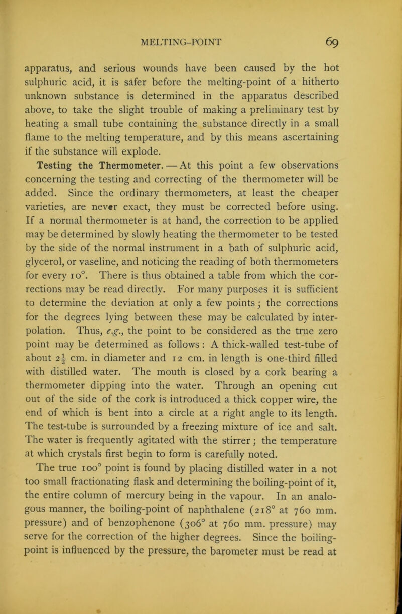 apparatus, and serious wounds have been caused by the hot sulphuric acid, it is safer before the melting-point of a hitherto unknown substance is determined in the apparatus described above, to take the slight trouble of making a preliminary test by heating a small tube containing the substance directly in a small flame to the melting temperature, and by this means ascertaining if the substance will explode. Testing the Thermometer. — At this point a few observations concerning the testing and correcting of the thermometer will be added. Since the ordinary thermometers, at least the cheaper varieties, are never exact, they must be corrected before using. If a normal thermometer is at hand, the correction to be applied may be determined by slowly heating the thermometer to be tested by the side of the normal instrument in a bath of sulphuric acid, glycerol, or vaseline, and noticing the reading of both thermometers for every io°. There is thus obtained a table from which the cor- rections may be read directly. For many purposes it is sufficient to determine the deviation at only a few points; the corrections for the degrees lying between these may be calculated by inter- polation. Thus, e.g., the point to be considered as the true zero point may be determined as follows : A thick-walled test-tube of about 2\ cm. in diameter and 12 cm. in length is one-third filled with distilled water. The mouth is closed by a cork bearing a thermometer dipping into the water. Through an opening cut out of the side of the cork is introduced a thick copper wire, the end of which is bent into a circle at a right angle to its length. The test-tube is surrounded by a freezing mixture of ice and salt. The water is frequently agitated with the stirrer; the temperature at which crystals first begin to form is carefully noted. The true ioo° point is found by placing distilled water in a not too small fractionating flask and determining the boiling-point of it, the entire column of mercury being in the vapour. In an analo- gous manner, the boiling-point of naphthalene (218° at 760 mm. pressure) and of benzophenone (306° at 760 mm. pressure) may serve for the correction of the higher degrees. Since the boiling- point is influenced by the pressure, the barometer must be read at