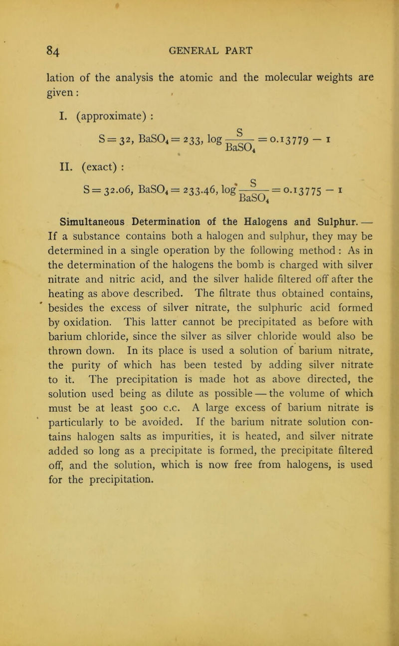 lation of the analysis the atomic and the molecular weights are given: I. (approximate) : § S= 32, BaS04 = 233, log—— =0.13779 - I II. (exact) : S = 32.06, BaS04 = 233.46, log' BaS04 0-13775 1 Simultaneous Determination of the Halogens and Sulphur. — If a substance contains both a halogen and sulphur, they may be determined in a single operation by the following method : As in the determination of the halogens the bomb is charged with silver nitrate and nitric acid, and the silver halide filtered off after the heating as above described. The filtrate thus obtained contains, besides the excess of silver nitrate, the sulphuric acid formed by oxidation. This latter cannot be precipitated as before with barium chloride, since the silver as silver chloride would also be thrown down. In its place is used a solution of barium nitrate, the purity of which has been tested by adding silver nitrate to it. The precipitation is made hot as above directed, the solution used being as dilute as possible — the volume of which must be at least 500 c.c. A large excess of barium nitrate is particularly to be avoided. If the barium nitrate solution con- tains halogen salts as impurities, it is heated, and silver nitrate added so long as a precipitate is formed, the precipitate filtered off, and the solution, which is now free from halogens, is used for the precipitation.