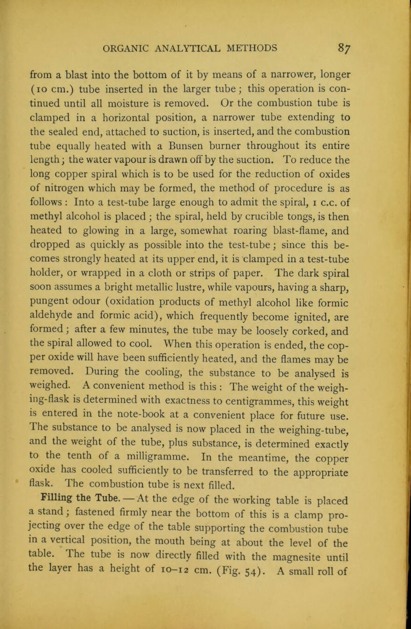 from a blast into the bottom of it by means of a narrower, longer (io cm.) tube inserted in the larger tube; this operation is con- tinued until all moisture is removed. Or the combustion tube is clamped in a horizontal position, a narrower tube extending to the sealed end, attached to suction, is inserted, and the combustion tube equally heated with a Bunsen burner throughout its entire length; the water vapour is drawn off by the suction. To reduce the long copper spiral which is to be used for the reduction of oxides of nitrogen which may be formed, the method of procedure is as follows : Into a test-tube large enough to admit the spiral, i c.c. of methyl alcohol is placed ; the spiral, held by crucible tongs, is then heated to glowing in a large, somewhat roaring blast-flame, and dropped as quickly as possible into the test-tube; since this be- comes strongly heated at its upper end, it is clamped in a test-tube holder, or wrapped in a cloth or strips of paper. The dark spiral soon assumes a bright metallic lustre, while vapours, having a sharp, pungent odour (oxidation products of methyl alcohol like formic aldehyde and formic acid), which frequently become ignited, are formed; after a few minutes, the tube may be loosely corked, and the spiral allowed to cool. When this operation is ended, the cop- per oxide will have been sufficiently heated, and the flames may be removed. During the cooling, the substance to be analysed is weighed. A convenient method is this : The weight of the weigh- ing-flask is determined with exactness to centigrammes, this weight is entered in the note-book at a convenient place for future use. The substance to be analysed is now placed in the weighing-tube, and the weight of the tube, plus substance, is determined exactly to the tenth of a milligramme. In the meantime, the copper oxide has cooled sufficiently to be transferred to the appropriate flask. The combustion tube is next filled. Filling the Tube. — At the edge of the working table is placed a stand; fastened firmly near the bottom of this is a clamp pro- jecting over the edge of the table supporting the combustion tube in a vertical position, the mouth being at about the level of the table. The tube is now directly filled with the magnesite until the layer has a height of 10-12 cm. (Fig. 54)* A small roll of