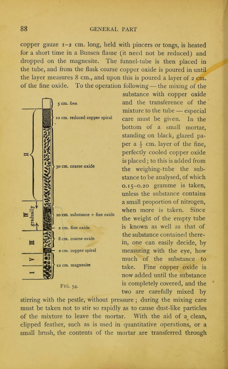 / 5 cm. free 10 cm. reduced copper spiral 30 cm. coarse oxide copper gauze 1-2 cm. long, held with pincers or tongs, is heated for a short time in a Bunsen flame (it need not be reduced) and dropped on the magnesite. The funnel-tube is then placed in the tube, and from the flask coarse copper oxide is poured in until the layer measures 8 cm., and upon this is poured a layer of 2 cm. of the fine oxide. To the operation following—the mixing of the substance with copper oxide and the transference of the mixture to the tube — especial care must be given. In the bottom of a small mortar, standing on black, glazed pa- per a \ cm. layer of the fine, perfectly cooled copper oxide is placed; to this is added from the weighing-tube the sub- stance to be analysed, of which 0.15-0.20 gramme is taken, unless the substance contains a small proportion of nitrogen, when more is taken. Since the weight of the empty tube is known as well as that of the substance contained there- in, one can easily decide, by measuring with the eye, how much of the substance to take. Fine copper oxide is now added until the substance is completely covered, and the two are carefully mixed by stirring with the pestle, without pressure ; during the mixing care must be taken not to stir so rapidly as to cause dust-like particles of the mixture to leave the mortar. With the aid of a clean, clipped feather, such as is used in quantitative operations, or a small brush, the contents of the mortar are transferred through V bo/ 10 cm. substance + fine oxide 2 cm. fine oxide 8 cm. coarse oxide 2 cm. copper spiral ’ 12 cm. magnesite