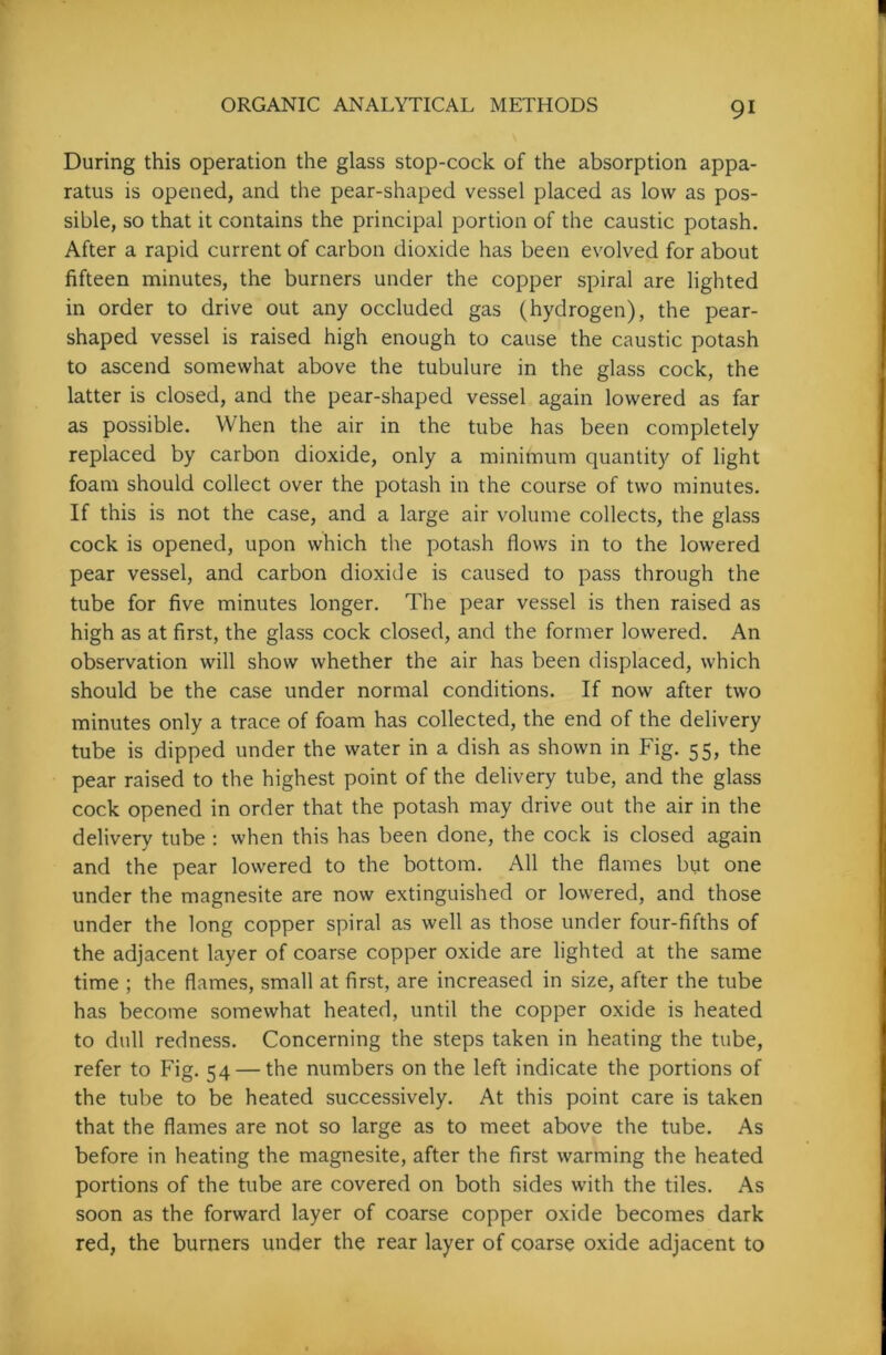 During this operation the glass stop-cock of the absorption appa- ratus is opened, and the pear-shaped vessel placed as low as pos- sible, so that it contains the principal portion of the caustic potash. After a rapid current of carbon dioxide has been evolved for about fifteen minutes, the burners under the copper spiral are lighted in order to drive out any occluded gas (hydrogen), the pear- shaped vessel is raised high enough to cause the caustic potash to ascend somewhat above the tubulure in the glass cock, the latter is closed, and the pear-shaped vessel again lowered as far as possible. When the air in the tube has been completely replaced by carbon dioxide, only a minimum quantity of light foam should collect over the potash in the course of two minutes. If this is not the case, and a large air volume collects, the glass cock is opened, upon which the potash flows in to the lowered pear vessel, and carbon dioxide is caused to pass through the tube for five minutes longer. The pear vessel is then raised as high as at first, the glass cock closed, and the former lowered. An observation will show whether the air has been displaced, which should be the case under normal conditions. If now after two minutes only a trace of foam has collected, the end of the delivery tube is dipped under the water in a dish as shown in Fig. 55, the pear raised to the highest point of the delivery tube, and the glass cock opened in order that the potash may drive out the air in the delivery tube : when this has been done, the cock is closed again and the pear lowered to the bottom. All the flames but one under the magnesite are now extinguished or lowered, and those under the long copper spiral as well as those under four-fifths of the adjacent layer of coarse copper oxide are lighted at the same time ; the flames, small at first, are increased in size, after the tube has become somewhat heated, until the copper oxide is heated to dull redness. Concerning the steps taken in heating the tube, refer to Fig. 54 — the numbers on the left indicate the portions of the tube to be heated successively. At this point care is taken that the flames are not so large as to meet above the tube. As before in heating the magnesite, after the first warming the heated portions of the tube are covered on both sides with the tiles. As soon as the forward layer of coarse copper oxide becomes dark red, the burners under the rear layer of coarse oxide adjacent to