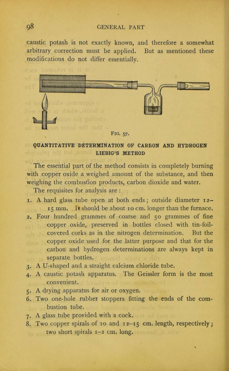 caustic potash is not exactly known, and therefore a somewhat arbitrary correction must be applied. But as mentioned these modifications do not differ essentially. Fig. 57. QUANTITATIVE DETERMINATION OF CARBON AND HYDROGEN LIEBIG’S METHOD The essential part of the method consists in completely burning with copper oxide a weighed amount of the substance, and then weighing the combustion products, carbon dioxide and water. The requisites for analysis are : 1. A hard glass tube open at both ends; outside diameter 12- 15 mm. It should be about 10 cm. longer than the furnace. 2. Four hundred grammes of coarse and 50 grammes of fine copper oxide, preserved in bottles closed with tin-foil- covered corks as in the nitrogen determination. But the copper oxide used for the latter purpose and that for the carbon and hydrogen determinations are always kept in separate bottles. 3. A U-shaped and a straight calcium chloride tube. 4. A caustic potash apparatus. The Geissler form is the most convenient. 5. A drying apparatus for air or oxygen. 6. Two one-hole rubber stoppers fitting the ends of the com- bustion tube. 7. A glass tube provided with a cock. 8. Two copper spirals of 10 and 12-15 cm- length, respectively; two short spirals 1-2 cm. long.