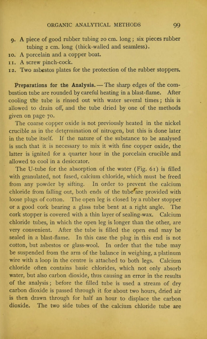 9. A piece of good rubber tubing 20 cm. long; six pieces rubber tubing 2 cm. long (thick-walled and seamless). 10. A porcelain and a copper boat. 11. A screw pinch-cock. 12. Two asbestos plates for the protection of the rubber stoppers. Preparations for the Analysis. — The sharp edges of the com- bustion tube are rounded by careful heating in a blast-flame. After cooling the tube is rinsed out with water several times; this is allowed to drain off, and the tube dried by one of the methods given on page 70. The coarse copper oxide is not previously heated in the nickel crucible as in the determination of nitrogen, but this is done later in the tube itself. If the nature of the substance to be analysed is such that it is necessary to mix it with fine copper oxide, the latter is ignited for a quarter hour in the porcelain crucible and allowed to cool in a desiccator. The U-tube for the absorption of the water (Fig. 61) is filled with granulated, not fused, calcium chloride, which must be freed from any powder by sifting. In order to prevent the calcium chloride from falling out, both ends of the tube^re provided with loose plugs of cotton. The open leg is closed by a rubber stopper or a good cork bearing a glass tube bent at a right angle. The cork stopper is covered with a thin layer of sealing-wax. Calcium chloride tubes, in which the open leg is longer than the other, are very convenient. After the tube is filled the open end may be sealed in a blast-flame. In this case the plug in this end is not cotton, but asbestos or glass-wool. In order that the tube may be suspended from the arm of the balance in weighing, a platinum wire with a loop in the centre is attached to both legs. Calcium chloride often contains basic chlorides, which not only absorb water, but also carbon dioxide, thus causing an error in the results of the analysis; before the filled tube is used a stream of dry carbon dioxide is passed through it for about two hours, dried air is then drawn through for half an hour to displace the carbon dioxide. The two side tubes of the calcium chloride tube are