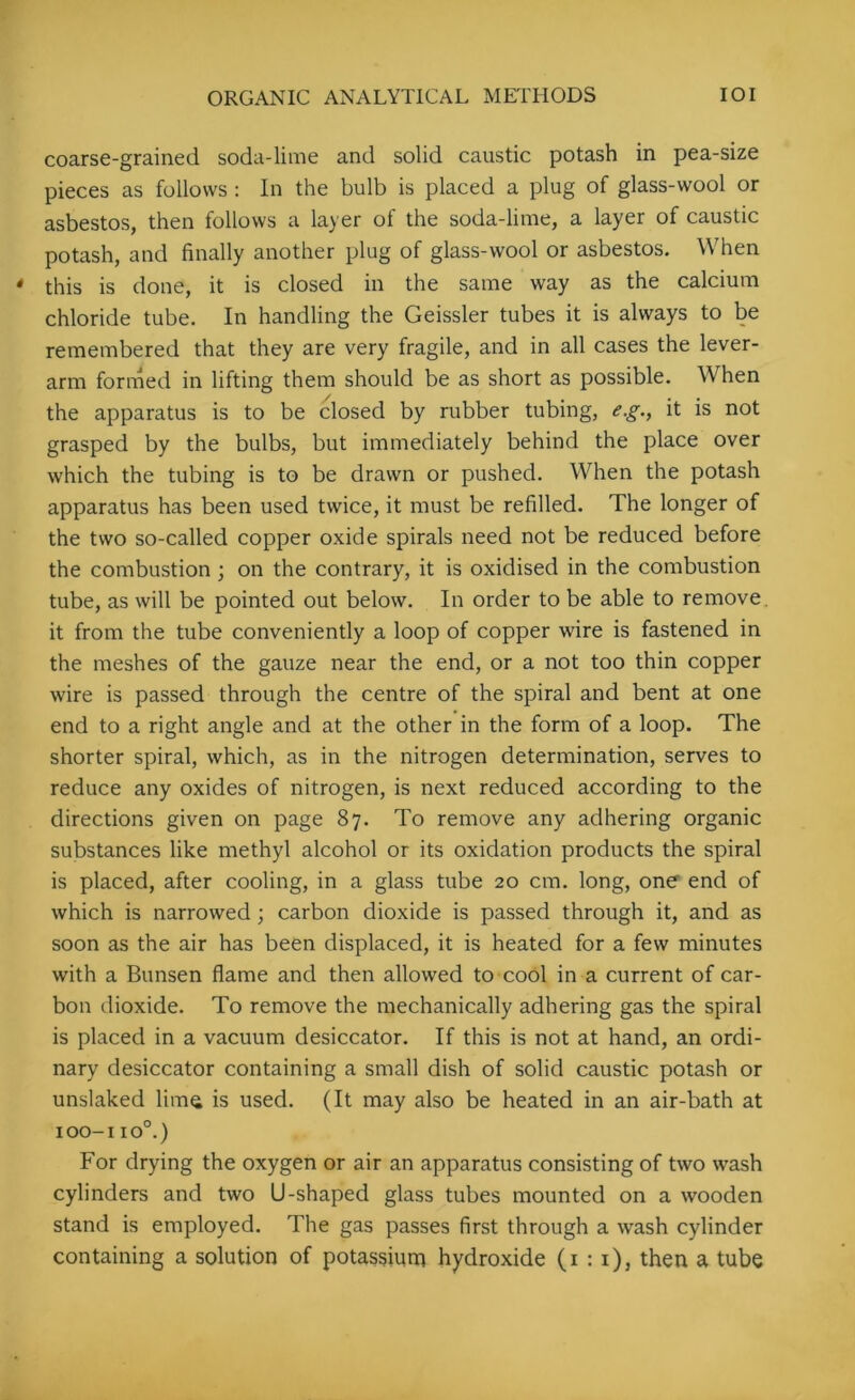 coarse-grained soda-lime and solid caustic potash in pea-size pieces as follows : In the bulb is placed a plug of glass-wool or asbestos, then follows a layer of the soda-lime, a layer of caustic potash, and finally another plug of glass-wool or asbestos. When this is done, it is closed in the same way as the calcium chloride tube. In handling the Geissler tubes it is always to be remembered that they are very fragile, and in all cases the lever- arm formed in lifting them should be as short as possible. When the apparatus is to be closed by rubber tubing, e.g., it is not grasped by the bulbs, but immediately behind the place over which the tubing is to be drawn or pushed. When the potash apparatus has been used twice, it must be refilled. The longer of the two so-called copper oxide spirals need not be reduced before the combustion ; on the contrary, it is oxidised in the combustion tube, as will be pointed out below. In order to be able to remove, it from the tube conveniently a loop of copper wire is fastened in the meshes of the gauze near the end, or a not too thin copper wire is passed through the centre of the spiral and bent at one end to a right angle and at the other in the form of a loop. The shorter spiral, which, as in the nitrogen determination, serves to reduce any oxides of nitrogen, is next reduced according to the directions given on page 87. To remove any adhering organic substances like methyl alcohol or its oxidation products the spiral is placed, after cooling, in a glass tube 20 cm. long, one end of which is narrowed ; carbon dioxide is passed through it, and as soon as the air has been displaced, it is heated for a few minutes with a Bunsen flame and then allowed to cool in a current of car- bon dioxide. To remove the mechanically adhering gas the spiral is placed in a vacuum desiccator. If this is not at hand, an ordi- nary desiccator containing a small dish of solid caustic potash or unslaked lima is used. (It may also be heated in an air-bath at 100-1 io°.) For drying the oxygen or air an apparatus consisting of two wash cylinders and two U-shaped glass tubes mounted on a wooden stand is employed. The gas passes first through a wash cylinder containing a solution of potassium hydroxide (1:1), then a tube