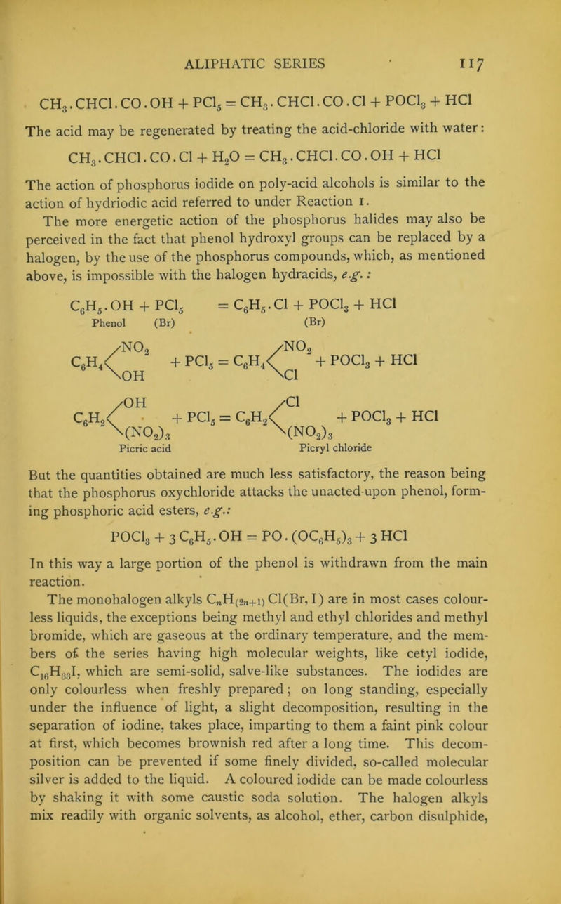 CH3. CHC1. CO. OH + PC15 = CHo. CHC1. CO. Cl + POCl3 + HC1 The acid may be regenerated by treating the acid-chloride with water: CH3. CHC1. CO. Cl + H20 = CH3. CHC1. CO. OH + HC1 The action of phosphorus iodide on poly-acid alcohols is similar to the action of hydriodic acid referred to under Reaction i. The more energetic action of the phosphorus halides may also be perceived in the fact that phenol hydroxy] groups can be replaced by a halogen, by the use of the phosphorus compounds, which, as mentioned above, is impossible with the halogen hydracids, eg.: C6H5. OH + PC15 = C6H5. Cl + POCl3 + HC1 Phenol (Br) (Br) c6h4 crh no9 < \OH /OH /N02 + PC15 = C6H4< + POCl3 + HC1 NCI + PC15 — C6H2C -r x wv-i3 \(N02)3 \(no2)3 Picric acid Picryl chloride Cl ✓Cl + POC1, + HC1 But the quantities obtained are much less satisfactory, the reason being that the phosphorus oxychloride attacks the unacted-upon phenol, form- ing phosphoric acid esters, eg.: POCl3 + 3 Cf)H5. OH - PO. (OCrH5)3 + 3 HCl In this way a large portion of the phenol is withdrawn from the main reaction. The monohalogen alkyls C„H(2„+i) Cl(Br, I) are in most cases colour- less liquids, the exceptions being methyl and ethyl chlorides and methyl bromide, which are gaseous at the ordinary temperature, and the mem- bers of the series having high molecular weights, like cetyl iodide, C1BH33I, which are semi-solid, salve-like substances. The iodides are only colourless when freshly prepared; on long standing, especially under the influence of light, a slight decomposition, resulting in the separation of iodine, takes place, imparting to them a faint pink colour at first, which becomes brownish red after a long time. This decom- position can be prevented if some finely divided, so-called molecular silver is added to the liquid. A coloured iodide can be made colourless by shaking it with some caustic soda solution. The halogen alkyls mix readily with organic solvents, as alcohol, ether, carbon disulphide,