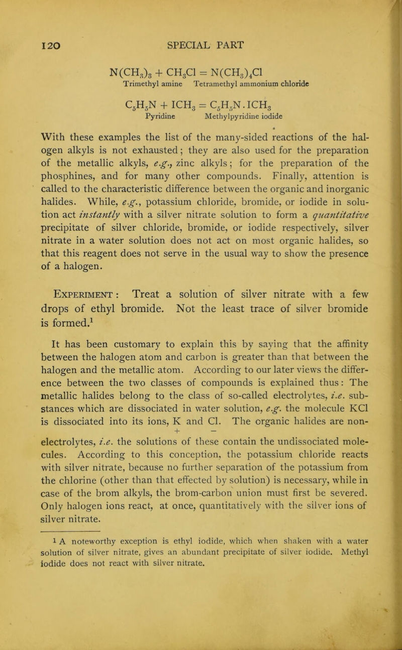 N(CH,)3 + CH3C1 = N(CH3)4C1 Trimethyl amine Tetramethyl ammonium chloride C5H5N + ICH3 = C5Hr,N.ICH3 Pyridine Methyl pyridine iodide • With these examples the list of the many-sided reactions of the hal- ogen alkyls is not exhausted; they are also used for the preparation of the metallic alkyls, e.g., zinc alkyls; for the preparation of the phosphines, and for many other compounds. Finally, attention is called to the characteristic difference between the organic and inorganic halides. While, eg., potassium chloride, bromide, or iodide in solu- tion act instantly with a silver nitrate solution to form a quantitative precipitate of silver chloride, bromide, or iodide respectively, silver nitrate in a water solution does not act on most organic halides, so that this reagent does not serve in the usual way to show the presence of a halogen. Experiment : Treat a solution of silver nitrate with a few drops of ethyl bromide. Not the least trace of silver bromide is formed.1 It has been customary to explain this by saying that the affinity between the halogen atom and carbon is greater than that between the halogen and the metallic atom. According to our later views the differ- ence between the two classes of compounds is explained thus: The metallic halides belong to the class of so-called electrolytes, i.e. sub- stances which are dissociated in water solution, eg. the molecule KC1 is dissociated into its ions, K and Cl. The organic halides are non- + — electrolytes, i.e. the solutions of these contain the undissociated mole- cules. According to this conception, the potassium chloride reacts with silver nitrate, because no further separation of the potassium from the chlorine (other than that effected by solution) is necessary, while in case of the brom alkyls, the brom-carbon union must first be severed. Only halogen ions react, at once, quantitatively with the silver ions of silver nitrate. 1 A noteworthy exception is ethyl iodide, which when shaken with a water solution of silver nitrate, gives an abundant precipitate of silver iodide. Methyl iodide does not react with silver nitrate.