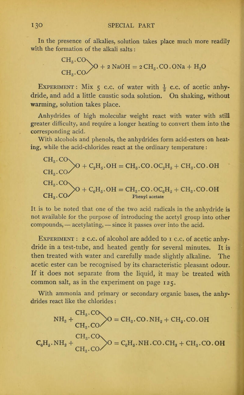 In the presence of alkalies, solution takes place much more readily with the formation of the alkali salts : CH3.CCK >0 CHg.co/ + 2 NaOH = 2CH3.CO.ONa + HoO Experiment : Mix 5 c.c. of water with c.c. of acetic anhy- dride, and add a little caustic soda solution. On shaking, without warming, solution takes place. Anhydrides of high molecular weight react with water with still greater difficulty, and require a longer heating to convert them into the corresponding acid. With alcohols and phenols, the anhydrides form acid-esters on heat- ing, while the acid-chlorides react at the ordinary temperature: CH3.CO CH3.CO. CHg.CO CHg.CO- >0 + C2H5.OH = CH3.CO.OC2H5 + CH3.CO. OH O + CgH5 . OH = CHg. CO. OC6H5 + CH3. CO. OH Phenyl acetate It is to be noted that one of the two acid radicals in the anhydride is not available for the purpose of introducing the acetyl group into other compounds, — acetylating, — since it passes over into the acid. Experiment : 2 c.c. of alcohol are added to 1 c.c. of acetic anhy- dride in a test-tube, and heated gently for several minutes. It is then treated with water and carefully made slightly alkaline. The acetic ester can be recognised by its characteristic pleasant odour. If it does not separate from the liquid, it may be treated with common salt, as in the experiment on page 125. With ammonia and primary or secondary organic bases, the anhy- drides react like the chlorides : nh3 + c6h5.nh2 + CHg. CO' CH3. CO- CHg.CO CHg.CO O = CH3.CO.NH2 + CHg.CO.OH >0 = C6H5.NH.CO.CHg + CHg.CO. OH