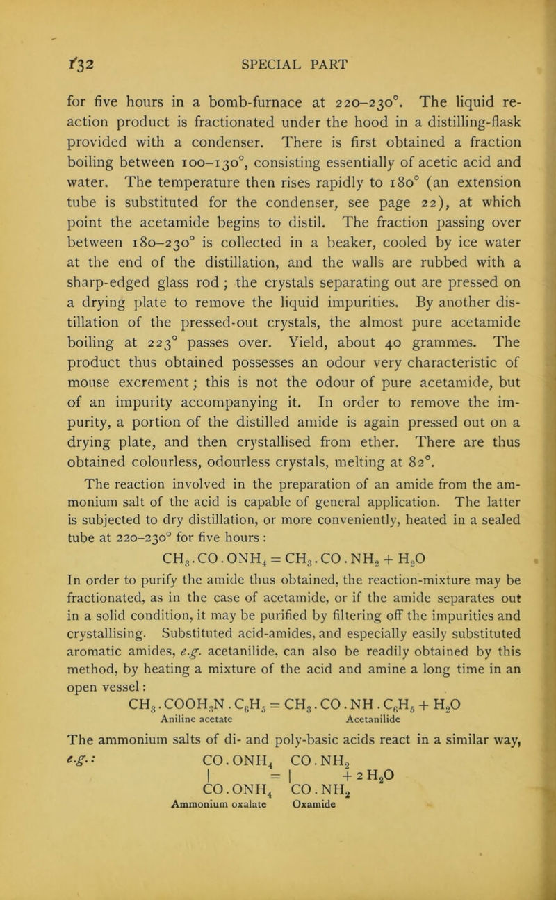 for five hours in a bomb-furnace at 220-230°. The liquid re- action product is fractionated under the hood in a distilling-flask provided with a condenser. There is first obtained a fraction boiling between 100-130°, consisting essentially of acetic acid and water. The temperature then rises rapidly to 1800 (an extension tube is substituted for the condenser, see page 22), at which point the acetamide begins to distil. The fraction passing over between 180-230° is collected in a beaker, cooled by ice water at the end of the distillation, and the walls are rubbed with a sharp-edged glass rod ; the crystals separating out are pressed on a drying plate to remove the liquid impurities. By another dis- tillation of the pressed-out crystals, the almost pure acetamide boiling at 223° passes over. Yield, about 40 grammes. The product thus obtained possesses an odour very characteristic of mouse excrement; this is not the odour of pure acetamide, but of an impurity accompanying it. In order to remove the im- purity, a portion of the distilled amide is again pressed out on a drying plate, and then crystallised from ether. There are thus obtained colourless, odourless crystals, melting at 82°. The reaction involved in the preparation of an amide from the am- monium salt of the acid is capable of general application. The latter is subjected to dry distillation, or more conveniently, heated in a sealed tube at 220-230° for five hours : CH3.CO.ONH4 = CH3.CO.NH2 +HoO In order to purify the amide thus obtained, the reaction-mixture may be fractionated, as in the case of acetamide, or if the amide separates out in a solid condition, it may be purified by filtering off the impurities and crystallising. Substituted acid-amides, and especially easily substituted aromatic amides, eg. acetanilide, can also be readily obtained by this method, by heating a mixture of the acid and amine a long time in an open vessel: CH3. COOH .N . C6H5 = CH3. CO . NH . CrH5 + H,0 Aniline acetate Acetanilide The ammonium salts of di- and poly-basic acids react in a similar way, eg- • CO.ONH4 CO.NH., I =1 + 2 h2o co.onh4 co.nh2 Ammonium oxalate Oxamide