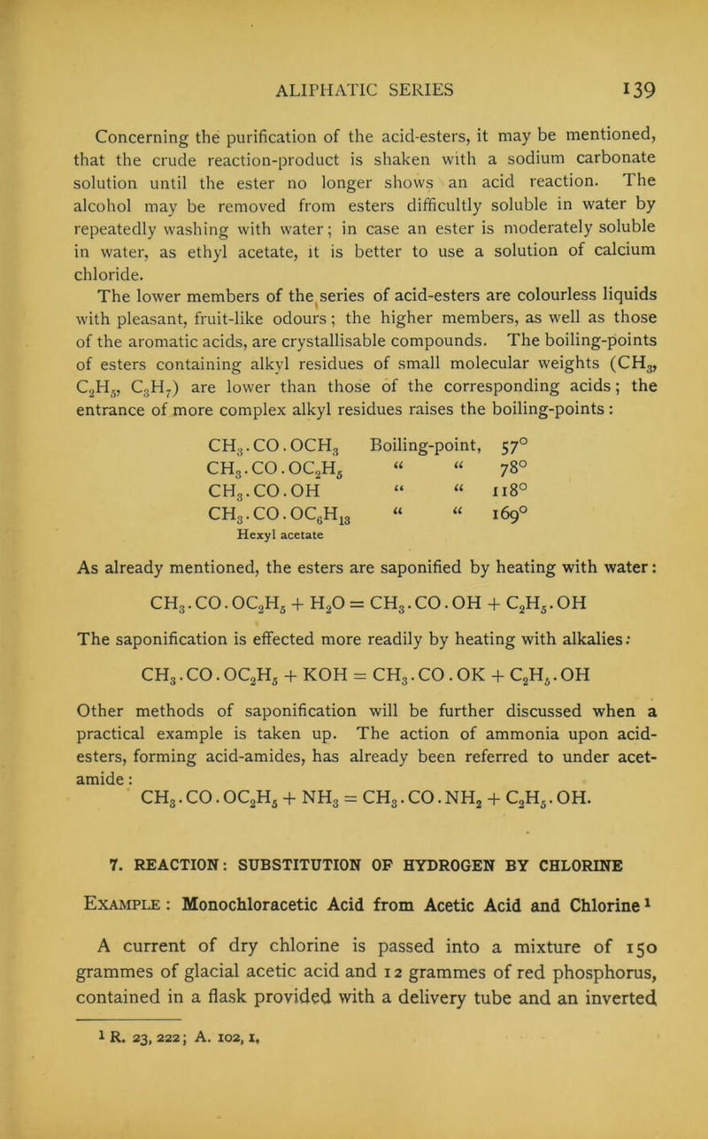 Concerning the purification of the acid-esters, it may be mentioned, that the crude reaction-product is shaken with a sodium carbonate solution until the ester no longer shows an acid reaction. The alcohol may be removed from esters difficultly soluble in water by repeatedly washing with water; in case an ester is moderately soluble in water, as ethyl acetate, it is better to use a solution of calcium chloride. The lower members of the series of acid-esters are colourless liquids with pleasant, fruit-like odours; the higher members, as well as those of the aromatic acids, are crystallisable compounds. The boiling-points of esters containing alkyl residues of small molecular weights (CH3, C2H„ C,H7) are lower than those of the corresponding acids; the entrance of more complex alkyl residues raises the boiling-points : CH3. CO. OCH3 Boiling-point, 570 CH3.CO.OC2Hs “ “ 78° CH3.CO.OH “ “ 1180 CH3.CO.OC6H13 “ “ 169° Hexyl acetate As already mentioned, the esters are saponified by heating with water: CH3. CO. OC2H5 + H20 = CH3. CO. OH + C2H5. OH The saponification is effected more readily by heating with alkalies: CH3.CO.OC2H5 + KOH = CH3.CO.OK + C2H5.OH Other methods of saponification will be further discussed when a practical example is taken up. The action of ammonia upon acid- esters, forming acid-amides, has already been referred to under acet- amide : CH3. CO. OC2H5 + NH3 = CH3. CO. NH2 -f C2H5. OH. 7. REACTION: SUBSTITUTION OF HYDROGEN BY CHLORINE Example : Monochloracetic Acid from Acetic Acid and Chlorine1 A current of dry chlorine is passed into a mixture of 150 grammes of glacial acetic acid and x 2 grammes of red phosphorus, contained in a flask provided with a delivery tube and an inverted 1 R. 23, 222; A. 102, i.