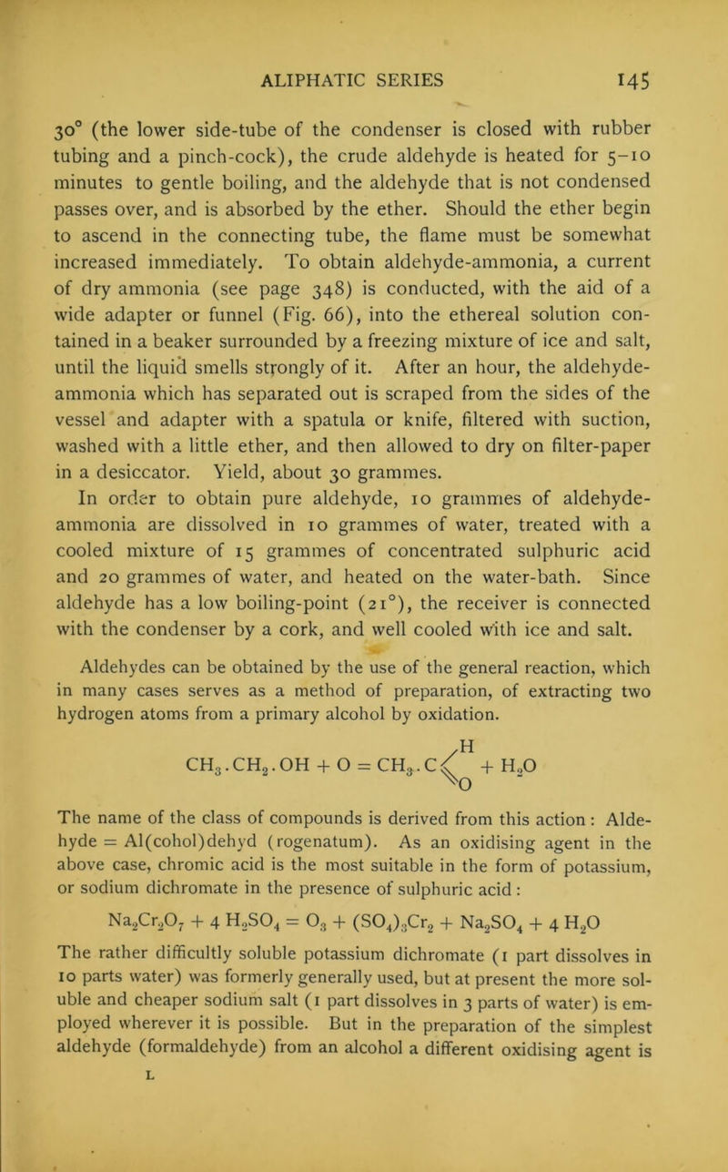 30° (the lower side-tube of the condenser is closed with rubber tubing and a pinch-cock), the crude aldehyde is heated for 5-10 minutes to gentle boiling, and the aldehyde that is not condensed passes over, and is absorbed by the ether. Should the ether begin to ascend in the connecting tube, the flame must be somewhat increased immediately. To obtain aldehyde-ammonia, a current of dry ammonia (see page 348) is conducted, with the aid of a wide adapter or funnel (Fig. 66), into the ethereal solution con- tained in a beaker surrounded by a freezing mixture of ice and salt, until the liquid smells strongly of it. After an hour, the aldehyde- ammonia which has separated out is scraped from the sides of the vessel and adapter with a spatula or knife, filtered with suction, washed with a little ether, and then allowed to dry on filter-paper in a desiccator. Yield, about 30 grammes. In order to obtain pure aldehyde, 10 grammes of aldehyde- ammonia are dissolved in 10 grammes of water, treated with a cooled mixture of 15 grammes of concentrated sulphuric acid and 20 grammes of water, and heated on the water-bath. Since aldehyde has a low boiling-point (210), the receiver is connected with the condenser by a cork, and well cooled with ice and salt. Aldehydes can be obtained by the use of the general reaction, which in many cases serves as a method of preparation, of extracting two hydrogen atoms from a primary alcohol by oxidation. /H CH3.CHq.OH + O = CH3.C/ + H,0 The name of the class of compounds is derived from this action : Alde- hyde = Al(cohol)dehyd (rogenatum). As an oxidising agent in the above case, chromic acid is the most suitable in the form of potassium, or sodium dichromate in the presence of sulphuric acid : Na,Cr,0- + 4 H2S04 = 03 + (S04)3Cr2 + Na2S04 + 4 H20 The rather difficultly soluble potassium dichromate (1 part dissolves in 10 parts water) was formerly generally used, but at present the more sol- uble and cheaper sodium salt (1 part dissolves in 3 parts of water) is em- ployed wherever it is possible. But in the preparation of the simplest aldehyde (formaldehyde) from an alcohol a different oxidising agent is L