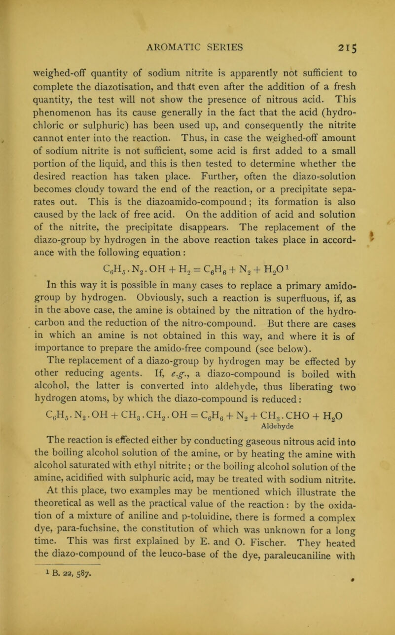 weighed-ofF quantity of sodium nitrite is apparently not sufficient to complete the diazotisation, and thdt even after the addition of a fresh quantity, the test will not show the presence of nitrous acid. This phenomenon has its cause generally in the fact that the acid (hydro- chloric or sulphuric) has been used up, and consequently the nitrite cannot enter into the reaction. Thus, in case the weighed-off amount of sodium nitrite is not sufficient, some acid is first added to a small portion of the liquid, and this is then tested to determine whether the desired reaction has taken place. Further, often the diazo-solution becomes cloudy toward the end of the reaction, or a precipitate sepa- rates out. This is the diazoamido-compound; its formation is also caused by the lack of free acid. On the addition of acid and solution of the nitrite, the precipitate disappears. The replacement of the diazo-group by hydrogen in the above reaction takes place in accord- ance with the following equation : C6H5. N2. OH + H, = C6H6 + N2 + H,01 In this way it is possible in many cases to replace a primary amido- group by hydrogen. Obviously, such a reaction is superfluous, if, as in the above case, the amine is obtained by the nitration of the hydro- carbon and the reduction of the nitro-compound. But there are cases in which an amine is not obtained in this way, and where it is of importance to prepare the amido-free compound (see below). The replacement of a diazo-group by hydrogen may be effected by other reducing agents. If, e.g., a diazo-compound is boiled with alcohol, the latter is converted into aldehyde, thus liberating two hydrogen atoms, by which the diazo-compound is reduced: C,;H5. N2. OH + CH3. CH2. OH = CcHc + N2 + CH3. CHO + H20 Aldehyde The reaction is effected either by conducting gaseous nitrous acid into the boiling alcohol solution of the amine, or by heating the amine with alcohol saturated with ethyl nitrite; or the boiling alcohol solution of the amine, acidified with sulphuric acid, may be treated with sodium nitrite. At this place, two examples may be mentioned which illustrate the theoretical as well as the practical value of the reaction: by the oxida- tion of a mixture of aniline and p-toluidine, there is formed a complex dye, para-fuchsine, the constitution of which was unknown for a long time. This was first explained by E. and O. Fischer. They heated the diazo-compound of the leuco-base of the dye, paraleucaniline with