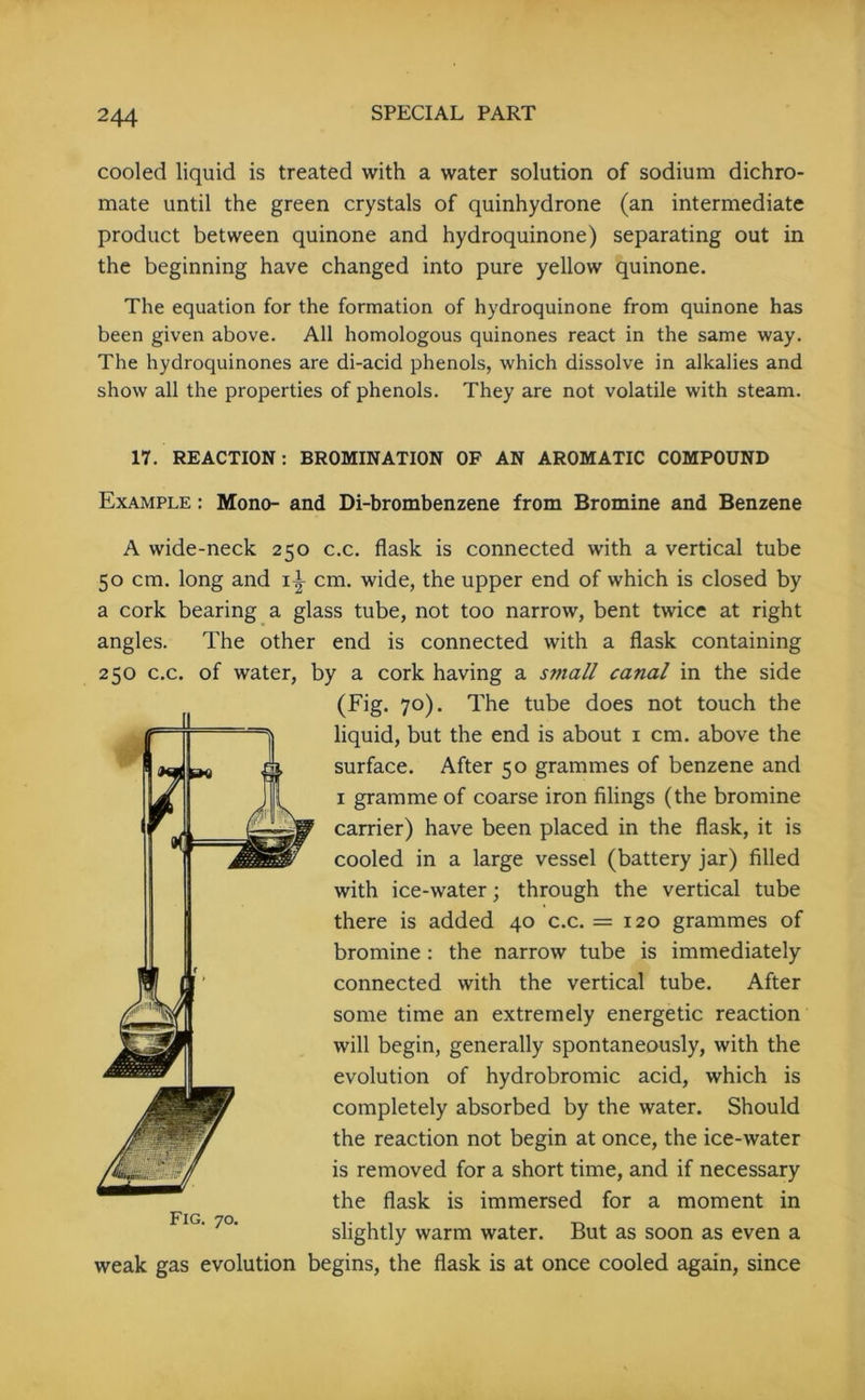 cooled liquid is treated with a water solution of sodium dichro- mate until the green crystals of quinhydrone (an intermediate product between quinone and hydroquinone) separating out in the beginning have changed into pure yellow quinone. The equation for the formation of hydroquinone from quinone has been given above. All homologous quinones react in the same way. The hydroquinones are di-acid phenols, which dissolve in alkalies and show all the properties of phenols. They are not volatile with steam. 17. REACTION: BROMINATION OF AN AROMATIC COMPOUND Example : Mono- and Di-brombenzene from Bromine and Benzene A wide-neck 250 c.c. flask is connected with a vertical tube 50 cm. long and 1\ cm. wide, the upper end of which is closed by a cork bearing a glass tube, not too narrow, bent twice at right angles. The other end is connected with a flask containing 250 c.c. of water, by a cork having a small canal in the side (Fig. 70). The tube does not touch the liquid, but the end is about 1 cm. above the surface. After 50 grammes of benzene and 1 gramme of coarse iron filings (the bromine carrier) have been placed in the flask, it is cooled in a large vessel (battery jar) filled with ice-water; through the vertical tube there is added 40 c.c. = 120 grammes of bromine : the narrow tube is immediately connected with the vertical tube. After some time an extremely energetic reaction will begin, generally spontaneously, with the evolution of hydrobromic acid, which is completely absorbed by the water. Should the reaction not begin at once, the ice-water is removed for a short time, and if necessary the flask is immersed for a moment in slightly warm water. But as soon as even a weak gas evolution begins, the flask is at once cooled again, since