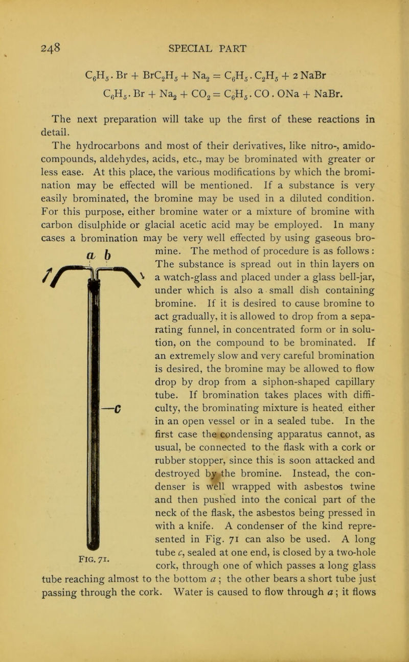 C6H5. Br + BrC2H5 + Na2 = CGH5. C2H5 + 2 NaBr C6H5. Br + Na2 + C02 = C6H5. CO . ONa + NaBr. The next preparation will take up the first of these reactions in detail. The hydrocarbons and most of their derivatives, like nitro-, amido- compounds, aldehydes, acids, etc., may be brominated with greater or less ease. At this place, the various modifications by which the bromi- nation may be effected will be mentioned. If a substance is very easily brominated, the bromine may be used in a diluted condition. For this purpose, either bromine water or a mixture of bromine with carbon disulphide or glacial acetic acid may be employed. In many cases a bromination may be very well effected by using gaseous bro- CL b l /iv —c mine. The method of procedure is as follows : The substance is spread out in thin layers on a watch-glass and placed under a glass bell-jar, under which is also a small dish containing bromine. If it is desired to cause bromine to act gradually, it is allowed to drop from a sepa- rating funnel, in concentrated form or in solu- tion, on the compound to be brominated. If an extremely slow and very careful bromination is desired, the bromine may be allowed to flow drop by drop from a siphon-shaped capillary tube. If bromination takes places with diffi- culty, the brominating mixture is heated either in an open vessel or in a sealed tube. In the first case the condensing apparatus cannot, as usual, be connected to the flask with a cork or rubber stopper, since this is soon attacked and destroyed by the bromine. Instead, the con- denser is well wrapped with asbestos twine and then pushed into the conical part of the neck of the flask, the asbestos being pressed in with a knife. A condenser of the kind repre- sented in Fig. 71 can also be used. A long tube c, sealed at one end, is closed by a two-hole cork, through one of which passes a long glass tube reaching almost to the bottom a ; the other bears a short tube just passing through the cork. Water is caused to flow through a; it flows Fig. 71-