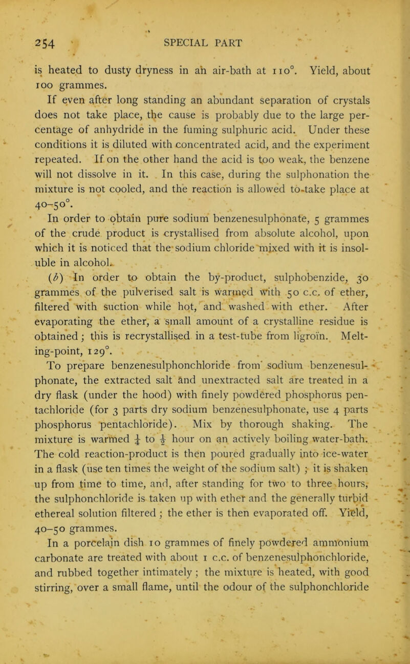 is heated to dusty dryness in ah air-bath at no0. Yield, about ioo grammes. If even after long standing an abundant separation of crystals does not take place, the cause is probably due to the large per- centage of anhydride in the fuming sulphuric acid. Under these conditions it is diluted with concentrated acid, and the experiment repeated. If on the other hand the acid is too weak, the benzene will not dissolve in it. In this case, during the sulphonation the mixture is not cooled, and the reaction is allowed to-take place at 40-5 o°. In order to obtain pure sodium benzenesulphonate, 5 grammes of the crude product is crystallised from absolute alcohol, upon which it is noticed that the-sodium chloride mixed with it is insol- uble in alcohol. (6) In order to obtain the by-product, sulphobenzide, 30 grammes of the pulverised salt is wanned with 50 c.c. of ether, filtered with suction while hot, and washed with ether. After evaporating the ether, a small amount of a crystalline residue is obtained; this is recrystallised in a test-tube from ligroin. Melt- ing-point, 1290. . To prepare benzenesulphonchloride from' sodium benzenesul- - phonate, the extracted salt and unextracted salt are treated in a dry flask (under the hood) with finely powdered phosphorus pen- tachloride (for 3 parts dry sodium benzenesulphonate, use 4 parts phosphorus pentachloride). Mix by thorough shaking. The mixture is warmed 4 to ^ hour on an actively boiling water-bath. The cold reaction-product is then poured gradually into ice-water in a flask (use ten times the weight of the sodium salt) ; it is shaken up from time to time, and, after standing for two to three hours, the sulphonchloride is taken up with ether and the generally turbid ethereal solution filtered ; the ether is then evaporated off. Yield, 40-50 grammes. In a porcelain dish 10 grammes of finely powdered ammonium carbonate are treated with about 1 c.c. of benzenesulphonchloride, and rubbed together intimately; the mixture is heated, with good stirring, over a small flame, until the odour of the sulphonchloride