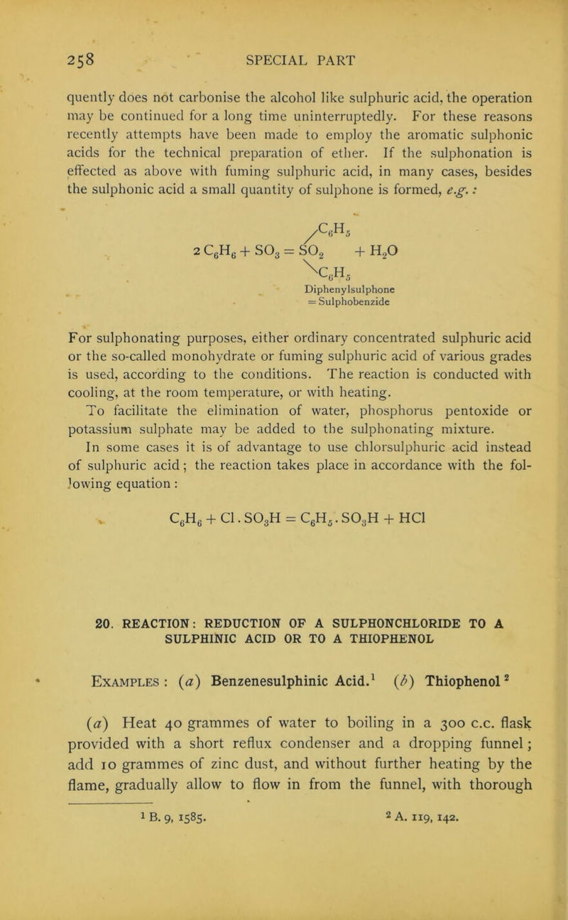 quently does not carbonise the alcohol like sulphuric acid, the operation may be continued for a long time uninterruptedly. For these reasons recently attempts have been made to employ the aromatic sulphonic acids for the technical preparation of ether. If the sulphonation is effected as above with fuming sulphuric acid, in many cases, besides the sulphonic acid a small quantity of sulphone is formed, e.g.: For sulphonating purposes, either ordinary concentrated sulphuric acid or the so-called monohydrate or fuming sulphuric acid of various grades is used, according to the conditions. The reaction is conducted with cooling, at the room temperature, or with heating. To facilitate the elimination of water, phosphorus pentoxide or potassium sulphate may be added to the sulphonating mixture. In some cases it is of advantage to use chlorsulphuric acid instead of sulphuric acid; the reaction takes place in accordance with the fol- lowing equation: C6H6 + Cl. S03H = C6H5. SO3H + HC1 20. REACTION: REDUCTION OF A SULPHONCHLORIDE TO A SULPHINIC ACID OR TO A THIOPHENOL Examples : (a) Benzenesulphinic Acid.1 (/>) Thiophenol2 (a) Heat 40 grammes of water to boiling in a 300 c.c. flask provided with a short reflux condenser and a dropping funnel; add 10 grammes of zinc dust, and without further heating by the flame, gradually allow to flow in from the funnel, with thorough 2 C,.H6 + S03 — S02 + H20 \r h v-(in5 Diphenylsulphone = Sulphobenzide 1 B. 9, 1585. 2 A. 119, 142.