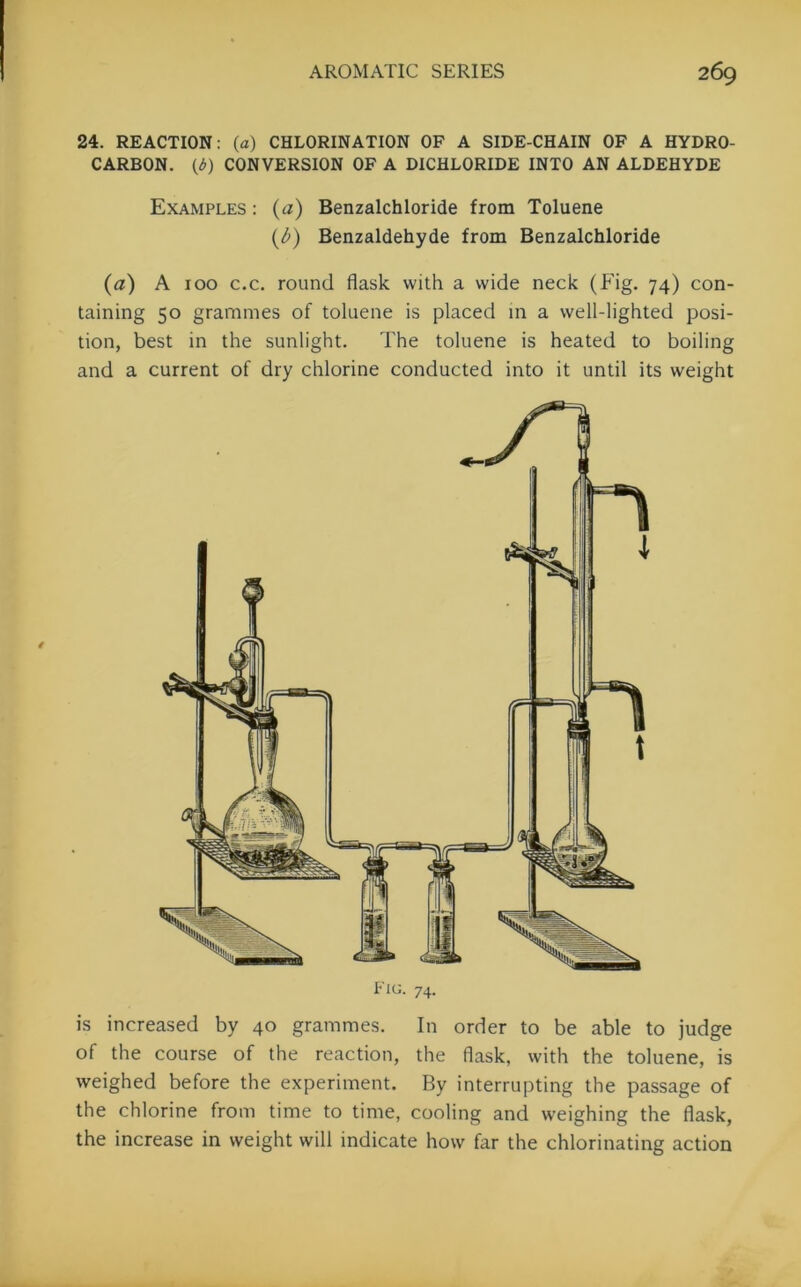 24. REACTION: (a) CHLORINATION OF A SIDE-CHAIN OF A HYDRO- CARBON. {d) CONVERSION OF A DICHLORIDE INTO AN ALDEHYDE Examples : (a) Benzalchloride from Toluene (A) Benzaldehyde from Benzalchloride (a) A 100 c.c. round flask with a wide neck (Fig. 74) con- taining 50 grammes of toluene is placed in a well-lighted posi- tion, best in the sunlight. The toluene is heated to boiling and a current of dry chlorine conducted into it until its weight Fig. 74. is increased by 40 grammes. In order to be able to judge of the course of the reaction, the flask, with the toluene, is weighed before the experiment. By interrupting the passage of the chlorine from time to time, cooling and weighing the flask, the increase in weight will indicate how far the chlorinating action