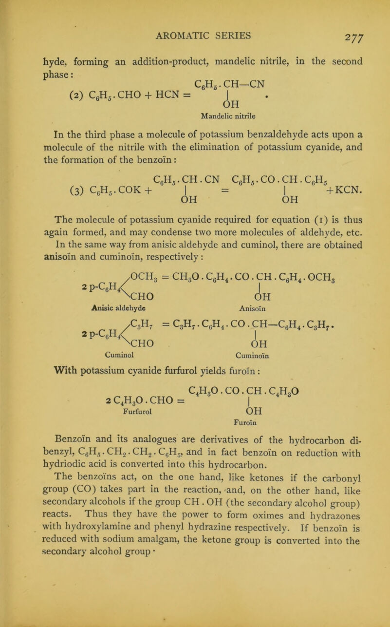 hyde, forming an addition-product, mandelic nitrile, in the second phase: C6H5.CH—CN (2) CGH5.CHO + HCN = | OH Mandelic nitrile In the third phase a molecule of potassium benzaldehyde acts upon a molecule of the nitrile with the elimination of potassium cyanide, and the formation of the benzoin: (3) C6H5. cok + C6H5. ch.cn OH C6H5. CO. CH. I OH cgh5 + KCN. The molecule of potassium cyanide required for equation (1) is thus again formed, and may condense two more molecules of aldehyde, etc. In the same way from anisic aldehyde and cuminol, there are obtained aniso'in and cumino'in, respectively : 2 p-c6h/ OCH3 = CH3O . C6H4. CO . CH . C6H4. OCH sCHO Anisic aldehyde OH Aniso'in 2 p-c6h/ XTHO C3H7 = C3H7. CcH4 . CO . CH—C6H4. C3H7. OH Cumino'in Cuminol With potassium cyanide furfurol yields furoi'n: C4H30 . CO. CH . C,HaO 2 C4H30 . CHO = | Furfurol OH Furoi'n Benzoin and its analogues are derivatives of the hydrocarbon di- benzyl, C6H5.CH2.CH2.C6H5, and in fact benzoin on reduction with hydriodic acid is converted into this hydrocarbon. The benzoins act, on the one hand, like ketones if the carbonyl group (CO) takes part in the reaction, and, on the other hand, like secondary alcohols if the group CH . OH (the secondary alcohol group) reacts. Thus they have the power to form oximes and hydrazones with hydroxylamine and phenyl hydrazine respectively. If benzoin is reduced with sodium amalgam, the ketone group is converted into the secondary alcohol group •