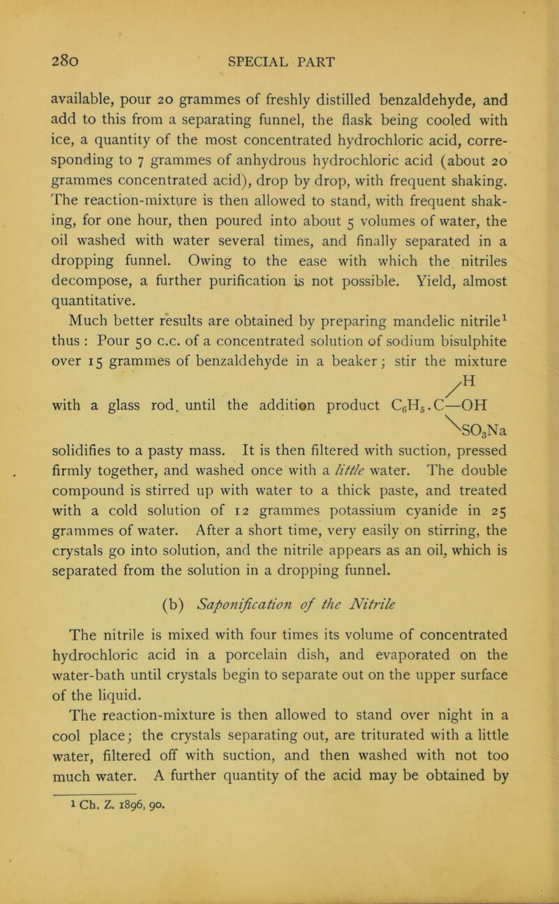 available, pour 20 grammes of freshly distilled benzaldehyde, and add to this from a separating funnel, the flask being cooled with ice, a quantity of the most concentrated hydrochloric acid, corre- sponding to 7 grammes of anhydrous hydrochloric acid (about 20 grammes concentrated acid), drop by drop, with frequent shaking. The reaction-mixture is then allowed to stand, with frequent shak- ing, for one hour, then poured into about 5 volumes of water, the oil washed with water several times, and finally separated in a dropping funnel. Owing to the ease with which the nitriles decompose, a further purification is not possible. Yield, almost quantitative. Much better results are obtained by preparing mandelic nitrile1 thus : Pour 50 c.c. of a concentrated solution of sodium bisulphite over 15 grammes of benzaldehyde in a beaker; stir the mixture with a glass rod. until the addition product C0H5.C—OH ^S03Na solidifies to a pasty mass. It is then filtered with suction, pressed firmly together, and washed once with a little water. The double compound is stirred up with water to a thick paste, and treated with a cold solution of 12 grammes potassium cyanide in 25 grammes of water. After a short time, very easily on stirring, the crystals go into solution, and the nitrile appears as an oil, which is separated from the solution in a dropping funnel. (b) Saponification of the Nitrile The nitrile is mixed with four times its volume of concentrated hydrochloric acid in a porcelain dish, and evaporated on the water-bath until crystals begin to separate out on the upper surface of the liquid. The reaction-mixture is then allowed to stand over night in a cool place; the crystals separating out, are triturated with a little water, filtered off with suction, and then washed with not too much water. A further quantity of the acid may be obtained by 1 Ch. Z. 1896,90.