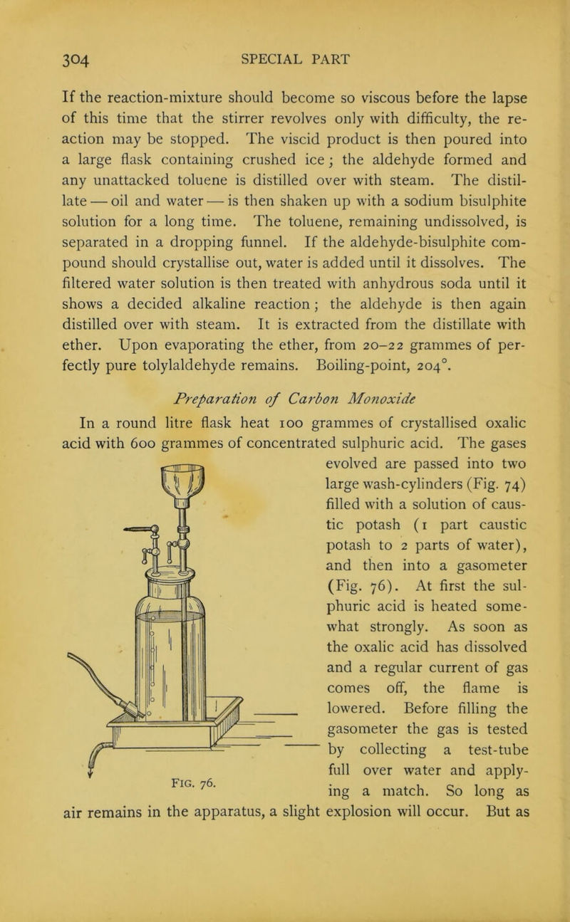 If the reaction-mixture should become so viscous before the lapse of this time that the stirrer revolves only with difficulty, the re- action may be stopped. The viscid product is then poured into a large flask containing crushed ice; the aldehyde formed and any unattacked toluene is distilled over with steam. The distil- late— oil and water — is then shaken up with a sodium bisulphite solution for a long time. The toluene, remaining undissolved, is separated in a dropping funnel. If the aldehyde-bisulphite com- pound should crystallise out, water is added until it dissolves. The filtered water solution is then treated with anhydrous soda until it shows a decided alkaline reaction ; the aldehyde is then again distilled over with steam. It is extracted from the distillate with ether. Upon evaporating the ether, from 20-22 grammes of per- fectly pure tolylaldehyde remains. Boiling-point, 204°. Preparation of Carbon Motioxide In a round litre flask heat 100 grammes of crystallised oxalic acid with 600 grammes of concentrated sulphuric acid. The gases evolved are passed into two large wash-cylinders (Fig. 74) filled with a solution of caus- tic potash (1 part caustic potash to 2 parts of water), and then into a gasometer (Fig. 76). At first the sul- phuric acid is heated some- what strongly. As soon as the oxalic acid has dissolved and a regular current of gas comes off, the flame is lowered. Before filling the gasometer the gas is tested by collecting a test-tube full over water and apply- ing a match. So long as air remains in the apparatus, a slight explosion will occur. But as