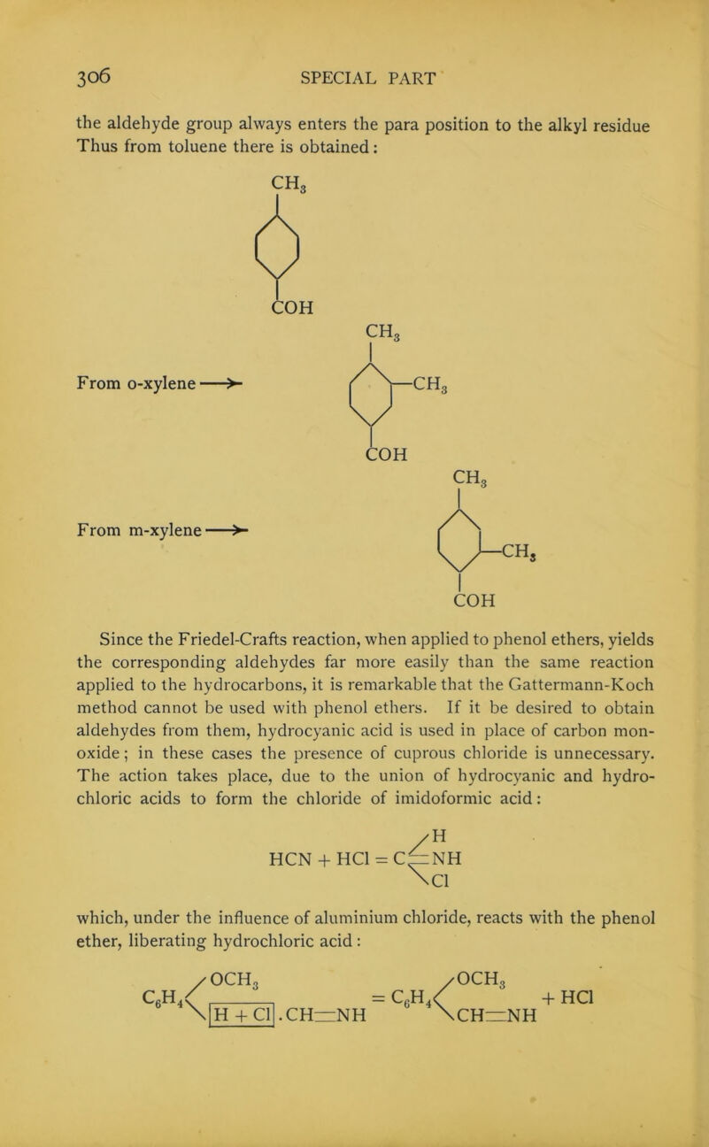 the aldehyde group always enters the para position to the alkyl residue Thus from toluene there is obtained: CH, COH From o-xylenc From m-xylene- Since the Friedel-Crafts reaction, when applied to phenol ethers, yields the corresponding aldehydes far more easily than the same reaction applied to the hydrocarbons, it is remarkable that the Gattermann-Koch method cannot be used with phenol ethers. If it be desired to obtain aldehydes from them, hydrocyanic acid is used in place of carbon mon- oxide ; in these cases the presence of cuprous chloride is unnecessary. The action takes place, due to the union of hydrocyanic and hydro- chloric acids to form the chloride of imidoformic acid: HCN + HC1 = C z H NH Cl which, under the influence of aluminium chloride, reacts with the phenol ether, liberating hydrochloric acid : CM / OCH, /OCHo < = C6H4< + \|H + Cl[ .CH~NH \CH=NH HC1