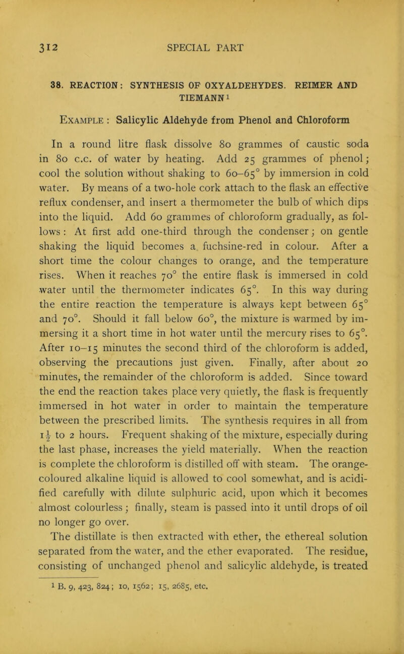 38. REACTION: SYNTHESIS OF OXYALDEHYDES. REIMER AND TIEMANN i Example : Salicylic Aldehyde from Phenol and Chloroform In a round litre flask dissolve 8o grammes of caustic soda in 8o c.c. of water by heating. Add 25 grammes of phenol; cool the solution without shaking to 60-65° by immersion in cold water. By means of a two-hole cork attach to the flask an effective reflux condenser, and insert a thermometer the bulb of which dips into the liquid. Add 60 grammes of chloroform gradually, as fol- lows : At first add one-third through the condenser; on gentle shaking the liquid becomes a fuchsine-red in colour. After a short time the colour changes to orange, and the temperature rises. When it reaches 70° the entire flask is immersed in cold water until the thermometer indicates 65°. In this way during the entire reaction the temperature is always kept between 65° and 70°. Should it fall below 6o°, the mixture is warmed by im- mersing it a short time in hot water until the mercury rises to 65°. After 10-15 minutes the second third of the chloroform is added, observing the precautions just given. Finally, after about 20 minutes, the remainder of the chloroform is added. Since toward the end the reaction takes place very quietly, the flask is frequently immersed in hot water in order to maintain the temperature between the prescribed limits. The synthesis requires in all from 1^ to 2 hours. Frequent shaking of the mixture, especially during the last phase, increases the yield materially. When the reaction is complete the chloroform is distilled off with steam. The orange- coloured alkaline liquid is allowed to cool somewhat, and is acidi- fied carefully with dilute sulphuric acid, upon which it becomes almost colourless; finally, steam is passed into it until drops of oil no longer go over. The distillate is then extracted with ether, the ethereal solution separated from the water, and the ether evaporated. The residue, consisting of unchanged phenol and salicylic aldehyde, is treated 1 B. 9, 423, 824; io, 1562; 15, 2685, etc.