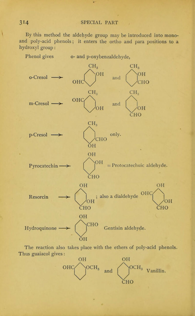 By this method the aldehyde group may be introduced into mono- and poly-acid phenols; it enters the ortho and para positions to a hydroxyl group: Phenol gives o- and p-oxybenzaldehyde, o-Cresol > m-Cresol >- p-Cresol > Pyrocatechin >■ only. CHO OH OH = Protocatechuic aldehyde. CHO Resorcin Hydroquinone OH CHO also a dialdehyde OH OHCi OH CHO OH Gentisin aldehyde. The reaction also takes place with the ethers of poly-acid phenols. Thus guaiacol gives: OH OH OHC, 0 OCH, and 0' OCH, Vanillin. CHO