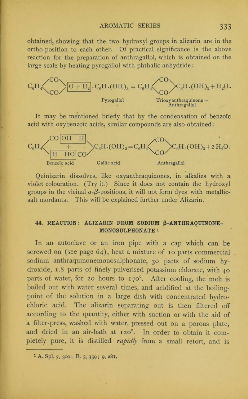 obtained, showing that the two hydroxyl groups in alizarin are in the ortho position to each other. Of practical significance is the above reaction for the preparation of anthragallol, which is obtained on the large scale by heating pyrogallol with phthalic anhydride: /co\ /C0\ C6H/ > O + H2 -CcH.(OH)3 = C6h/ >C,;H.(0H)3 + H20. \CO/ \CO/ Pyrogallol CO Trioxyanthraquinone = Anthragallol It may be mentioned briefly that by the condensation of benzoic acid with oxybenzoi'c acids, similar compounds are also obtained: c„h/ CO OH H H HO CO Benzoic acid C6H.(OH)3 = C6H4< Gallic acid CO ■CO C6H.(0H)3 + 2H20. Anthragallol Quinizarin dissolves, like oxyanthraquinones, in alkalies with a violet colouration. (Try it.) Since it does not contain the hydroxyl groups in the vicinal a-/3-positions, it will not form dyes with metallic- salt mordants. This will be explained further under Alizarin. 44. REACTION: ALIZARIN FROM SODIUM P-ANTHRAQUINONE- MONOSULPHONATE * In an autoclave or an iron pipe with a cap which can be screwed on (see page 64), heat a mixture of 10 parts commercial sodium anthraquinonemonosulphonate, 30 parts of sodium hy- droxide, 1.8 parts of finely pulverised potassium chlorate, with 40 parts of water, for 20 hours to 170°. After cooling, the melt is boiled out with water several times, and acidified at the boiling- point of the solution in a large dish with concentrated hydro- chloric acid. The alizarin separating out is then filtered off according to the quantity, either with suction or with the aid of a filter-press, washed with water, pressed out on a porous plate, and dried in an air-bath at 120°. In order to obtain it com- pletely pure, it is distilled rapidly from a small retort, and is 1 A. Spl. 7, 300; B. 3, 359; 9, 281.