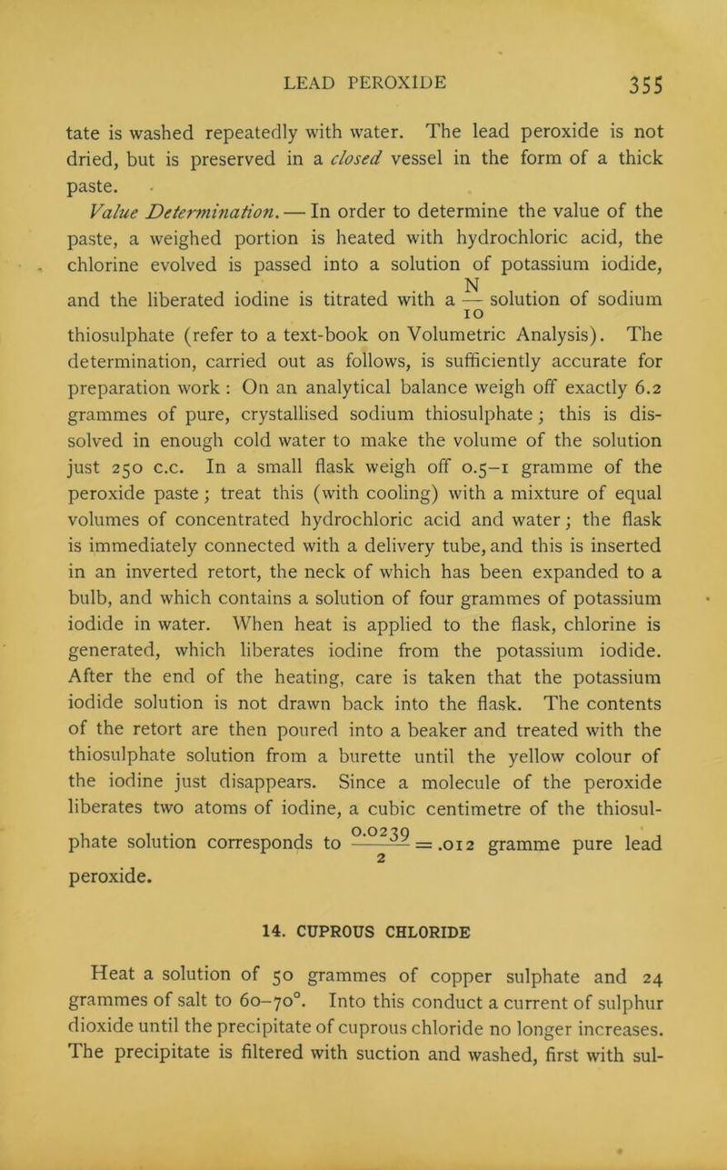 tate is washed repeatedly with water. The lead peroxide is not dried, but is preserved in a closed vessel in the form of a thick paste. Value Determination. — In order to determine the value of the paste, a weighed portion is heated with hydrochloric acid, the chlorine evolved is passed into a solution of potassium iodide, N and the liberated iodine is titrated with a — solution of sodium io thiosulphate (refer to a text-book on Volumetric Analysis). The determination, carried out as follows, is sufficiently accurate for preparation work : On an analytical balance weigh off exactly 6.2 grammes of pure, crystallised sodium thiosulphate; this is dis- solved in enough cold water to make the volume of the solution just 250 c.c. In a small flask weigh off 0.5-1 gramme of the peroxide paste ; treat this (with cooling) with a mixture of equal volumes of concentrated hydrochloric acid and water; the flask is immediately connected with a delivery tube, and this is inserted in an inverted retort, the neck of which has been expanded to a bulb, and which contains a solution of four grammes of potassium iodide in water. When heat is applied to the flask, chlorine is generated, which liberates iodine from the potassium iodide. After the end of the heating, care is taken that the potassium iodide solution is not drawn back into the flask. The contents of the retort are then poured into a beaker and treated with the thiosulphate solution from a burette until the yellow colour of the iodine just disappears. Since a molecule of the peroxide liberates two atoms of iodine, a cubic centimetre of the thiosul- phate solution corresponds to —°^39 _ OI2 gramme pure lead peroxide. 14. CUPROUS CHLORIDE Heat a solution of 50 grammes of copper sulphate and 24 grammes of salt to 60-70°. Into this conduct a current of sulphur dioxide until the precipitate of cuprous chloride no longer increases. The precipitate is filtered with suction and washed, first with sul-