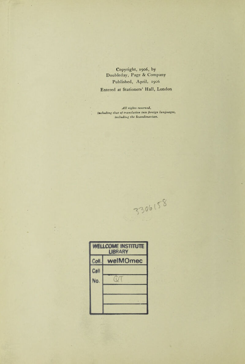 Copyright, 1906, by Doubleday, Page & Company Published, April, 1906 Entered at Stationers’ Hall, London All rights reserved, Including that of translation into foreign languages, including the Scandinavian. WELLCOME INSTITUTE LIBRARY Coll, welMOmec Call No.