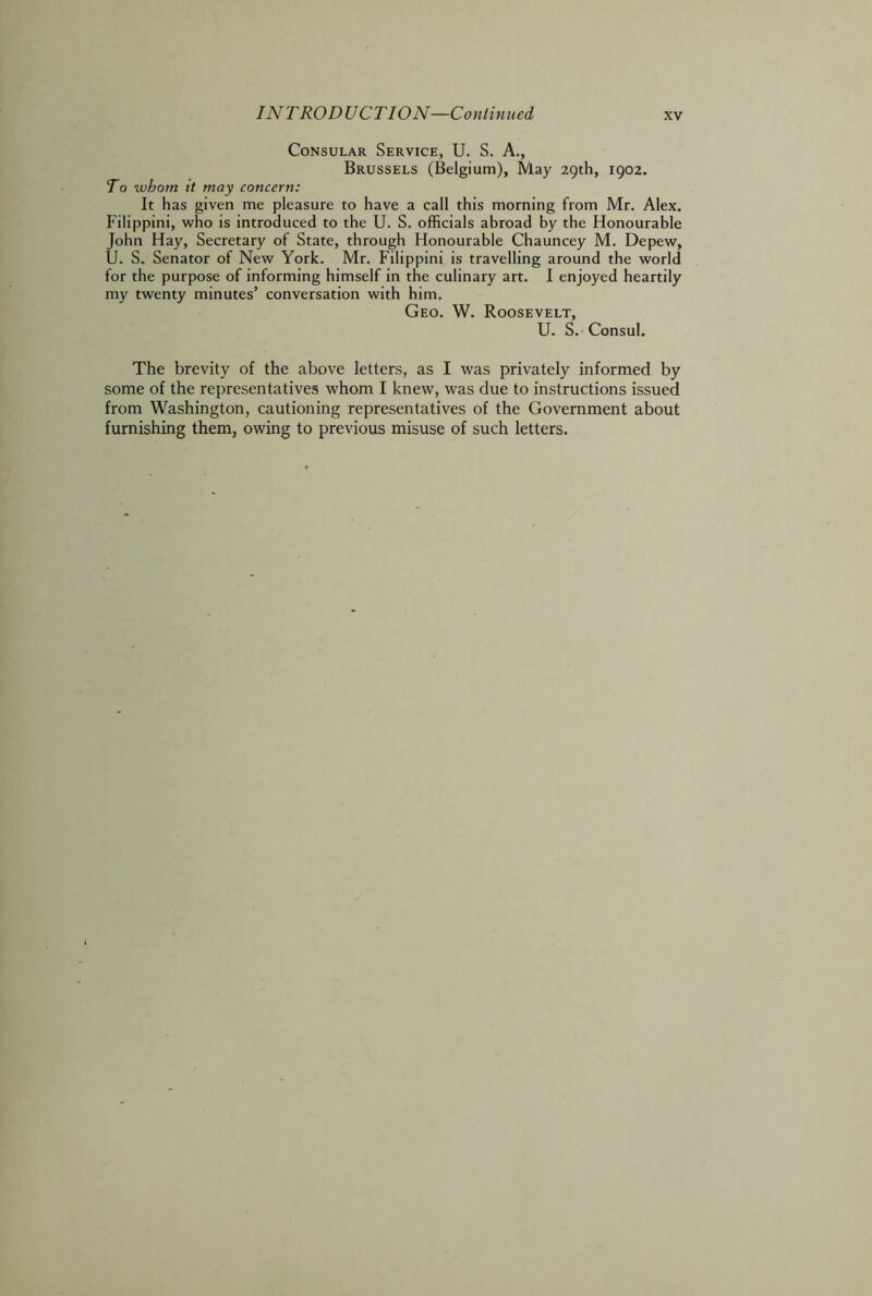 Consular Service, U. S. A., Brussels (Belgium), May 29th, 1902. To whom it may concern: It has given me pleasure to have a call this morning from Mr. Alex. Filippini, who is introduced to the U. S. officials abroad by the Honourable John Hay, Secretary of State, through Honourable Chauncey M. Depew, U. S. Senator of New York. Mr. Filippini is travelling around the world for the purpose of informing himself in the culinary art. I enjoyed heartily my twenty minutes’ conversation with him. Geo. W. Roosevelt, U. S. Consul. The brevity of the above letters, as I was privately informed by some of the representatives whom I knew, was due to instructions issued from Washington, cautioning representatives of the Government about furnishing them, owing to previous misuse of such letters.