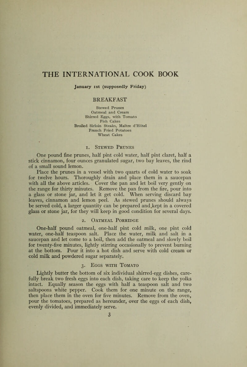 January ist (supposedly Friday) BREAKFAST Stewed Prunes Oatmeal and Cream Shirred Eggs, with Tomato Fish Cakes Broiled Sirloin Steaks, Maitre d'Hotel French Fried Potatoes Wheat Cakes x. Stewed Prunes One pound fine prunes, half pint cold water, half pint claret, half a stick cinnamon, four ounces granulated sugar, two bay leaves, the rind of a small sound lemon. Place the prunes in a vessel with two quarts of cold water to soak for twelve hours. Thoroughly drain and place them in a saucepan with all the above articles. Cover the pan and let boil very gently on the range for thirty minutes. Remove the pan from the fire, pour into a glass or stone jar, and let it get cold. When serving discard bay leaves, cinnamon and lemon peel. As stewed prunes should always be served cold, a larger quantity can be prepared and.kept in a covered glass or stone jar, for they will keep in good condition for several days. 2. Oatmeal Porridge One-half pound oatmeal, one-half pint cold milk, one pint cold water, one-half teaspoon salt. Place the water, milk and salt in a saucepan and let come to a boil, then add the oatmeal and slowly boil for twenty-five minutes, lightly stirring occasionally to prevent burning at the bottom. Pour it into a hot dish and serve with cold cream or cold milk and powdered sugar separately. 3. Eggs with Tomato Lightly butter the bottom of six individual shirred-egg dishes, care- fully break two fresh eggs into each dish, taking care to keep the yolks intact. Equally season the eggs with half a teaspoon salt and two saltspoons white pepper. Cook them for one minute on the range, then place them in the oven for five minutes. Remove from the oven, pour the tomatoes, prepared as hereunder, over the eggs of each dish, evenly divided, and immediately serve.