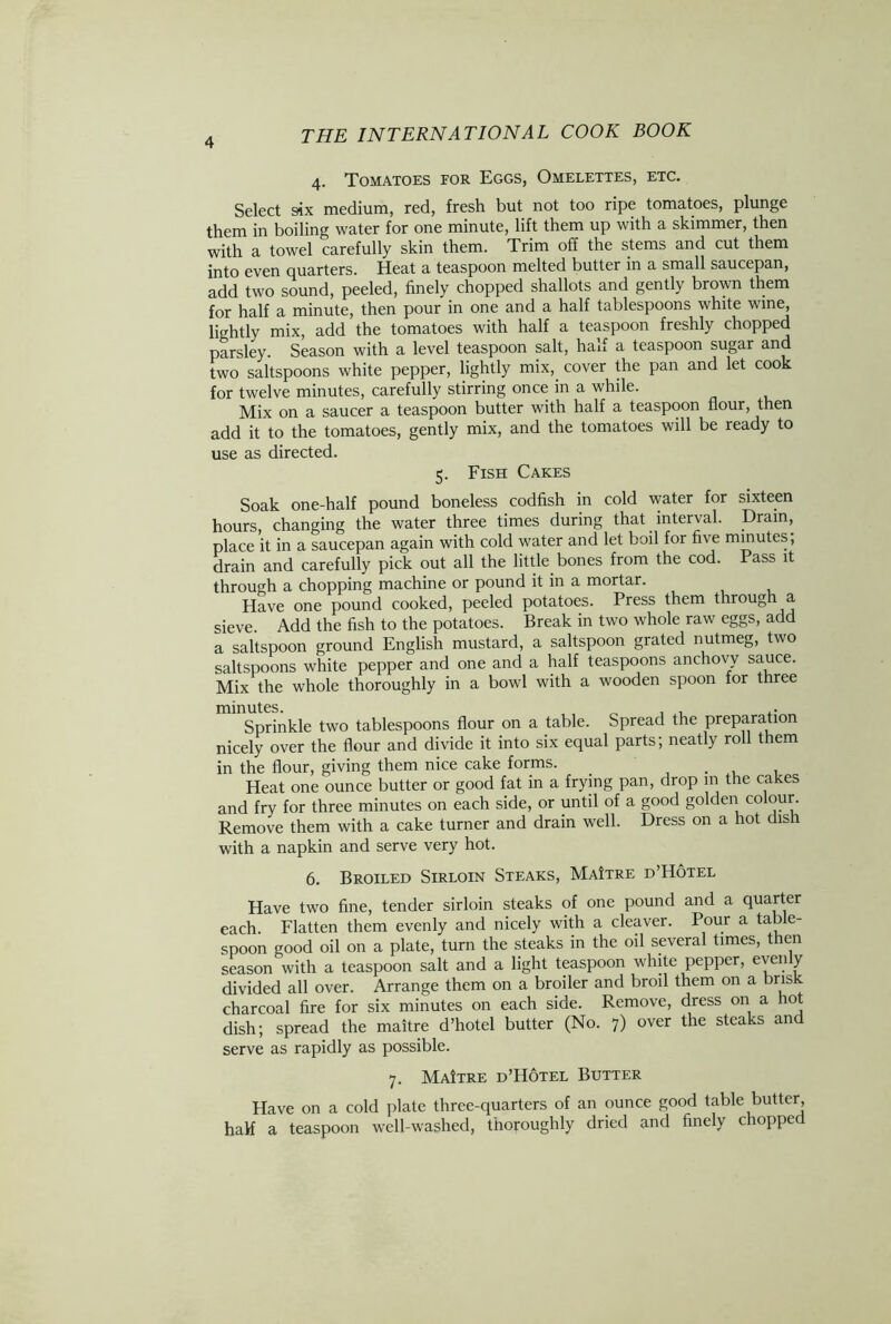 4. Tomatoes for Eggs, Omelettes, etc. Select six medium, red, fresh but not too ripe tomatoes, plunge them in boiling water for one minute, lift them up with a skimmer, then with a towel carefully skin them. Trim off the stems and cut them into even quarters. Heat a teaspoon melted butter in a small saucepan, add two sound, peeled, finely chopped shallots and gently brown them for half a minute, then pour in one and a half tablespoons white wine, lightly mix, add the tomatoes with half a teaspoon freshly chopped parsley. Season with a level teaspoon salt, half a teaspoon sugar and two saltspoons white pepper, lightly mix,. cover the pan and let cook for twelve minutes, carefully stirring once in a while. Mix on a saucer a teaspoon butter with half a teaspoon flour, then add it to the tomatoes, gently mix, and the tomatoes will be ready to use as directed. 5. Fish Cakes Soak one-half pound boneless codfish in cold water for sixteen hours, changing the water three times during that interval. Drain, place it in a saucepan again with cold water and let boil for five minutes, drain and carefully pick out all the little bones from the cod. Pass it through a chopping machine or pound it in a mortar. Have one pound cooked, peeled potatoes. Press them throug a sieve Add the fish to the potatoes. Break in two whole raw eggs, add a saltspoon ground English mustard, a saltspoon grated nutmeg, two saltspoons white pepper and one and a half teaspoons anchovy sauce. Mix the whole thoroughly in a bowl with a wooden spoon for three minutes. , , ,. Sprinkle two tablespoons flour on a table. Spread the preparation nicely over the flour and divide it into six equal parts; neatly roll them in the flour, giving them nice cake forms. . . Heat one ounce butter or good fat in a frying pan, drop in the cakes and fry for three minutes on each side, or until of a good golden colour. Remove them with a cake turner and drain well. Dress on a hot dish with a napkin and serve very hot. 6. Broiled Sirloin Steaks, MaItre d’Hotel Have two fine, tender sirloin steaks of one pound and a quarter each. Flatten them evenly and nicely with a cleaver. Pour a table- spoon good oil on a plate, turn the steaks in the oil several times, then season with a teaspoon salt and a light teaspoon white pepper, even y divided all over. Arrange them on a broiler and broil them on a brisk charcoal fire for six minutes on each side. Remove, dress on a ot dish; spread the maitre d’hotel butter (No. 7) over the steaks and serve as rapidly as possible. 7. MaItre d’Hotel Butter Have on a cold plate three-quarters of an ounce good table butter, half a teaspoon well-washed, thoroughly dried and finely chopped