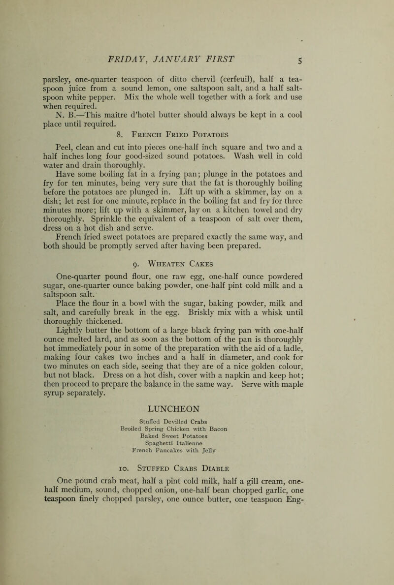 parsley, one-quarter teaspoon of ditto chervil (cerfeuil), half a tea- spoon juice from a sound lemon, one saltspoon salt, and a half salt- spoon white pepper. Mix the whole well together with a fork and use when required. N. B.—This maitre d’hotel butter should always be kept in a cool place until required. 8. French Fried Potatoes Peel, clean and cut into pieces one-half inch square and two and a half inches long four good-sized sound potatoes. Wash well in cold water and drain thoroughly. Have some boiling fat in a frying pan; plunge in the potatoes and fry for ten minutes, being very sure that the fat is thoroughly boiling before the potatoes are plunged in. Lift up with a skimmer, lay on a dish; let rest for one minute, replace in the boiling fat and fry for three minutes more; lift up with a skimmer, lay on a kitchen towel and dry thoroughly. Sprinkle the equivalent of a teaspoon of salt over them, dress on a hot dish and serve. French fried sweet potatoes are prepared exactly the same way, and both should be promptly served after having been prepared. 9. Wheaten Cakes One-quarter pound flour, one raw egg, one-half ounce powdered sugar, one-quarter ounce baking powder, one-half pint cold milk and a saltspoon salt. Place the flour in a bowl with the sugar, baking powder, milk and salt, and carefully break in the egg. Briskly mix with a whisk until thoroughly thickened. Lightly butter the bottom of a large black frying pan with one-half ounce melted lard, and as soon as the bottom of the pan is thoroughly hot immediately pour in some of the preparation with the aid of a ladle, making four cakes two inches and a half in diameter, and cook for two minutes on each side, seeing that they are of a nice golden colour, but not black. Dress on a hot dish, cover with a napkin and keep hot; then proceed to prepare the balance in the same way. Serve with maple syrup separately. LUNCHEON Stuffed Devilled Crabs Broiled Spring Chicken with Bacon Baked Sweet Potatoes Spaghetti Italienne French Pancakes with Jelly 10. Stuffed Crabs Diable One pound crab meat, half a pint cold milk, half a gill cream, one- half medium, sound, chopped onion, one-half bean chopped garlic, one teaspoon finely chopped parsley, one ounce butter, one teaspoon Eng-