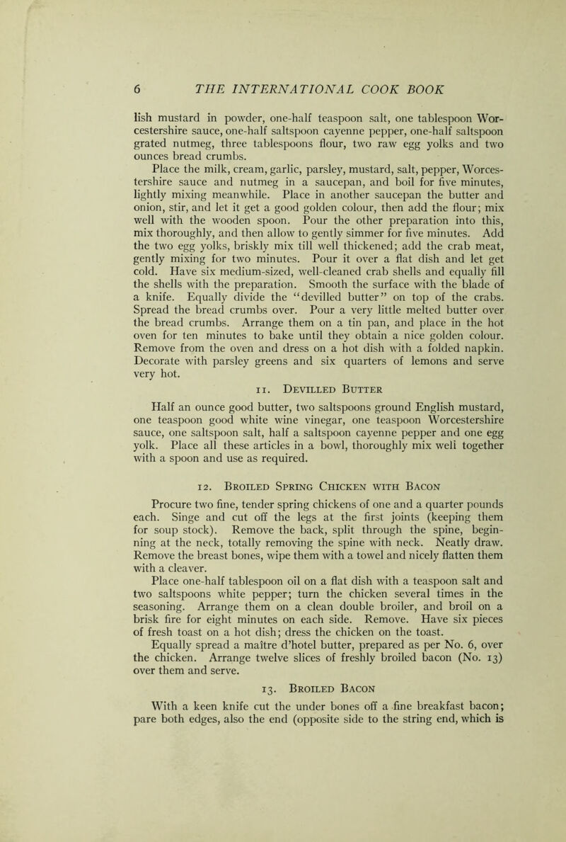 lish mustard in powder, one-half teaspoon salt, one tablespoon Wor- cestershire sauce, one-half saltspoon cayenne pepper, one-half saltspoon grated nutmeg, three tablespoons flour, two raw egg yolks and two ounces bread crumbs. Place the milk, cream, garlic, parsley, mustard, salt, pepper, Worces- tershire sauce and nutmeg in a saucepan, and boil for five minutes, lightly mixing meanwhile. Place in another saucepan the butter and onion, stir, and let it get a good golden colour, then add the flour; mix well with the wooden spoon. Pour the other preparation into this, mix thoroughly, and then allow to gently simmer for five minutes. Add the two egg yolks, briskly mix till well thickened; add the crab meat, gently mixing for two minutes. Pour it over a flat dish and let get cold. Have six medium-sized, well-cleaned crab shells and equally fill the shells with the preparation. Smooth the surface with the blade of a knife. Equally divide the “devilled butter” on top of the crabs. Spread the bread crumbs over. Pour a very little melted butter over the bread crumbs. Arrange them on a tin pan, and place in the hot oven for ten minutes to bake until they obtain a nice golden colour. Remove from the oven and dress on a hot dish with a folded napkin. Decorate with parsley greens and six quarters of lemons and serve very hot. ii. Devilled Butter Half an ounce good butter, two saltspoons ground English mustard, one teaspoon good white wine vinegar, one teaspoon Worcestershire sauce, one saltspoon salt, half a saltspoon cayenne pepper and one egg yolk. Place all these articles in a bowl, thoroughly mix well together with a spoon and use as required. 12. Broiled Spring Chicken with Bacon Procure two fine, tender spring chickens of one and a quarter pounds each. Singe and cut off the legs at the first joints (keeping them for soup stock). Remove the back, split through the spine, begin- ning at the neck, totally removing the spine with neck. Neatly draw. Remove the breast bones, wipe them with a towel and nicely flatten them with a cleaver. Place one-half tablespoon oil on a flat dish with a teaspoon salt and two saltspoons white pepper; turn the chicken several times in the seasoning. Arrange them on a clean double broiler, and broil on a brisk fire for eight minutes on each side. Remove. Have six pieces of fresh toast on a hot dish; dress the chicken on the toast. Equally spread a maitre d’hotel butter, prepared as per No. 6, over the chicken. Arrange twelve slices of freshly broiled bacon (No. 13) over them and serve. 13. Broiled Bacon With a keen knife cut the under bones off a fine breakfast bacon; pare both edges, also the end (opposite side to the string end, which is