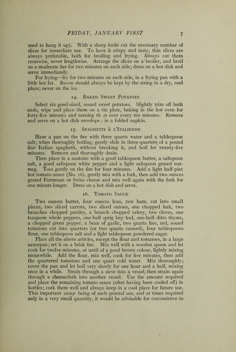 used to hang it up). With a sharp knife cut the necessary number of slices for immediate use. To have it crispy and tasty, thin slices are always preferable, both for broiling and frying. Always cut them crosswise, never lengthwise. Arrange the slices on a broiler, and broil on a moderate fire for two minutes on each side; dress on a hot dish and serve immediately. For frying—fry for two minutes on each side, in a frying pan with a little hot fat. Bacon should always be kept by the string in a dry, cool place; never on the ice. 14. Baked Sweet Potatoes Select six good-sized, sound sweet potatoes. Slightly trim off both ends, wipe and place them on a tin plate, baking in the hot oven for forty-five minutes and turning th m over every ten minutes. Remove and serve on a hot dish envelope 1 in a folded napkin. 15. Spaghetti a l’Italienne Have a pan on the fire with three quarts water and a tablespoon salt; when thoroughly boiling, gently slide in three-quarters of a pound fine Italian spaghetti, without breaking it, and boil for twenty-five minutes. Remove and thoroughly drain. Then place in a sautoire with a good tablespoon butter, a saltspoon salt, a good saltspoon white pepper and a light saltspoon grated nut- meg. Toss gently on the fire for four minutes. Add a light half-pint hot tomato sauce (No. 16), gently mix with a fork, then add two ounces grated Parmesan or Swiss cheese and mix well again with the fork for one minute longer. Dress on a hot dish and serve. 16. Tomato Sauce Two ounces butter, four ounces lean, raw ham, cut into small pieces, two sliced carrots, two sliced onions, one chopped leek, two branches chopped parsley, a branch chopped celery, two cloves, one teaspoon whole peppers, one-half sprig bay leaf, one-half ditto thyme, a chopped green pepper, a bean of garlic, two quarts fine, red, sound tomatoes cut into quarters (or two quarts canned), four tablespoons flour, one tablespoon salt and a light tablespoon powdered sugar. Place all the above articles, except the flour and tomatoes, in a large saucepan; set it on a brisk fire. Mix well with a wooden spoon and let cook for twelve minutes, or until of a good brown colour, lightly mixing meanwhile. Add the flour, mix well, cook for five minutes, then add the quartered tomatoes and one quart cold water. Mix thoroughly; cover the pan and let boil very slowly for one hour and a half, mixing once in a while. Strain through a sieve into a vessel, then strain again through a cheesecloth into another vessel. Use the amount required and place the remaining tomato sauce (after having been cooled off) in bottles; cork them well and always keep in a cool place for future use. This important sauce being of such general use, and at times required only in a very small quantity, it would be advisable for convenience to